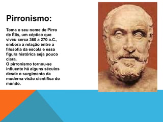 Pirronismo:
Toma o seu nome de Pirro
de Élis, um céptico que
viveu cerca 360 a 270 a.C.,
embora a relação entre a
filosofia da escola e essa
figura histórica seja pouco
clara.
O pirronismo tornou-se
influente há alguns séculos
desde o surgimento da
moderna visão científica do
mundo.
 