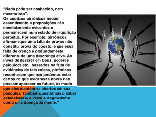 “Nada pode ser conhecido, nem
mesmo isto”.
Os cépticos pirrónicos negam
assentimento a proposições não
imediatamente evidentes e
permanecem num estado de inquirição
perpétua. Por exemplo, pirrónicos
afirmam que uma falta de provas não
constitui prova do oposto, e que essa
falta de crença é profundamente
diferente de uma descrença ativa. Ao
invés de descrer em Deus, poderes
psíquicos etc., baseados na falta de
evidências de tais coisas, pirrónicos
reconhecem que não podemos estar
certos de que evidências novas não
possam aparecer no futuro, de modo
que eles mantém-se abertos em sua
pesquisa. Também questionam o saber
estabelecido, e veem o dogmatismo
como uma doença da mente.”
 