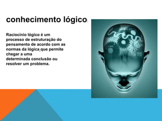conhecimento lógico:
Raciocínio lógico é um
processo de estruturação do
pensamento de acordo com as
normas da lógica que permite
chegar a uma
determinada conclusão ou
resolver um problema.
 