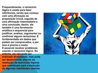 Frequentemente, o raciocínio
lógico é usado para fazer
inferências, sendo que começa
com uma afirmação ou
proposição inicial, seguido de
uma afirmação intermediária e
uma conclusão. Assim, ele
também é uma ferramenta
analítica e sequencial para
justificar, analisar, argumentar ou
confirmar alguns raciocínios. É
fundamentado em dados que
podem ser comprovados, e por
isso é preciso e exato.
É possível resolver problemas
usando o raciocínio lógico. No
entanto, ele não pode ser
ensinado diretamente, mas pode
ser desenvolvido através da
resolução de exercícios lógicos
que contribuem para a evolução
de algumas habilidades mentais.
 
