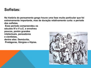 Sofistas:
Na história do pensamento grego houve uma fase muito particular que foi
extremamente importante, mas de duração relativamente curta: o período
dos sofistas.
Esse período compreendeu os
séculos IV e V a.C. e envolveu
poucos, porém grandes
intelectuais, pensadores
e cientistas,
dentre eles: Demócrito,
Protágoras, Górgias e Hipías.
 