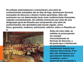Os sofistas sistematizaram e transmitiram uma série de
conhecimentos estudados até os dias de hoje, dominavam técnicas
avançadas de discurso e atraiam muitos aprendizes. Eles não
ensinavam em um determinado local, eram conferencistas itinerantes,
viajando constantemente. Os sofistas ensinavam por meio de uma
designação geral de filosofia que compreendia uma série de
conhecimentos não abordados pela escola regular, como:
física, geometria, medicina, astronomia, retórica, artes e a filosofia em
si.
Antes de mais nada, os
sofistas se preocupavam
em manejar
minuciosamente as
técnicas de discurso, a
tal ponto que o interlocutor
se convencesse
rapidamente daquilo que
estavam discursando. Para
eles não interessava se o
que estavam falando era
verdadeiro, pois o
essencial era conquistar a
 