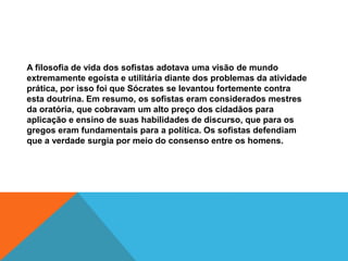 A filosofia de vida dos sofistas adotava uma visão de mundo
extremamente egoísta e utilitária diante dos problemas da atividade
prática, por isso foi que Sócrates se levantou fortemente contra
esta doutrina. Em resumo, os sofistas eram considerados mestres
da oratória, que cobravam um alto preço dos cidadãos para
aplicação e ensino de suas habilidades de discurso, que para os
gregos eram fundamentais para a política. Os sofistas defendiam
que a verdade surgia por meio do consenso entre os homens.
 