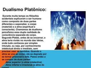 Dualismo Platônico:
Durante muito tempo os filósofos
ocidentais explicaram o ser humano
como composto de duas partes
diferentes e separadas: o corpo
(material) e a alma (espiritual e
consciente). Chamamos de dualismo
psicofísico essa dupla realidade da
consciência separada do corpo.
Segundo Platão, antes de se encarnar, a
alma teria vivido no mundo das ideias,
onde tudo conheceu por simples
intuição, ou seja, por conhecimento
intelectual direto e imediato, sem
precisar usar os sentidos. Quando a
alma se une ao corpo, ela se degrada por
se tornar prisioneira dele. Passa então a
se compor de duas partes:
Alma superior (a alma intelectiva)
Alma inferior e irracional (a alma do
 
