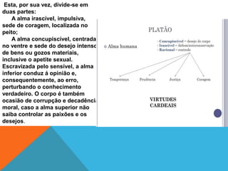 Esta, por sua vez, divide-se em
duas partes:
A alma irascível, impulsiva,
sede de coragem, localizada no
peito;
A alma concupiscível, centrada
no ventre e sede do desejo intenso
de bens ou gozos materiais,
inclusive o apetite sexual.
Escravizada pelo sensível, a alma
inferior conduz á opinião e,
consequentemente, ao erro,
perturbando o conhecimento
verdadeiro. O corpo é também
ocasião de corrupção e decadência
moral, caso a alma superior não
saiba controlar as paixões e os
desejos.
 