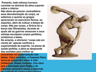 Portanto, todo esforço humano
consiste no domínio da alma superior
sobre a inferior.
Não deixa de parecer contraditória
essa desvalorização do corpo, se
sabemos o quanto os gregos
apreciavam os exercícios físicos, os
esportes, além de cultuar a beleza do
corpo. Não por acaso, a Grécia foi o
berço das Olímpiadas, durante as
quais até as guerras cessavam e seus
artistas esculpiam corpos perfeitos,
simétricos e belos.
No entanto, o aforismo “corpo são em
mente sã” apenas confirma a
superioridade do espírito: na posse de
saúde perfeita, a alma se desprende
dos sentidos para melhor se
concentrar na contemplação das
ideias. Caso contrario, a fraqueza física
torna-se empecilho maior á vida
intelectual. Nesse contexto, fica claro
que a felicidade para Platão é de
natureza racional e moral, e depende
 