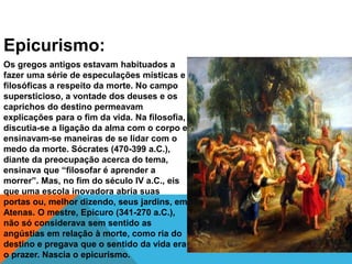 Epicurismo:
Os gregos antigos estavam habituados a
fazer uma série de especulações místicas e
filosóficas a respeito da morte. No campo
supersticioso, a vontade dos deuses e os
caprichos do destino permeavam
explicações para o fim da vida. Na filosofia,
discutia-se a ligação da alma com o corpo e
ensinavam-se maneiras de se lidar com o
medo da morte. Sócrates (470-399 a.C.),
diante da preocupação acerca do tema,
ensinava que “filosofar é aprender a
morrer”. Mas, no fim do século IV a.C., eis
que uma escola inovadora abria suas
portas ou, melhor dizendo, seus jardins, em
Atenas. O mestre, Epicuro (341-270 a.C.),
não só considerava sem sentido as
angústias em relação à morte, como ria do
destino e pregava que o sentido da vida era
o prazer. Nascia o epicurismo.
 