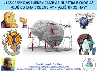 Prof. Dr. Luis del Rio Diez.
https://www.sintergetica.org/luis-del-rio-diez/
Medicina Integrativa – Sintergética - Grupo Medicina Integrativa Santa Fe
¿LAS CREENCIAS PUEDEN CAMBIAR NUESTRA BIOLOGÍA?
¿QUÉ ES UNA CREENCIA? - ¿QUÉ TIPOS HAY?
 