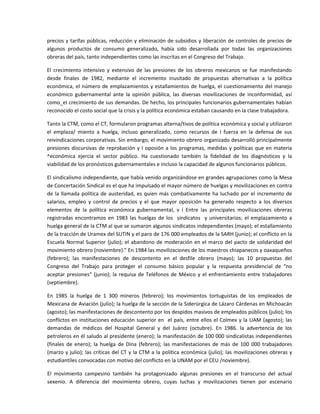 precios y tarifas públicas, reducción y  eliminación de subsidios y liberación de controles de precios de 
algunos  productos  de  consumo  generalizado,  había  sido  desarrollada  por  todas  las  organizaciones 
obreras del país, tanto independientes como las inscritas en el Congreso del Trabajo. 

El  crecimiento  intensivo  y  extensivo  de  las  presiones  de  los  obreros  mexicanos  se  fue  manifestando 
desde  finales  de  1982,  mediante  el  incremento  inusitado  de  propuestas  alternativas  a  la  política 
económica,  el  número  de  emplazamientos  y  estallamientos  de  huelga,  el  cuestionamiento  del  manejo 
económico  gubernamental  ante  la  opinión  pública,  las  diversas  movilizaciones  de  inconformidad,  así 
como_eI crecimiento de sus demandas. De hecho, los principales funcionarios gubernamentales habían 
reconocido el costo social que la crisis y la política económica estaban causando en la clase trabajadora. 

Tanto la CTM, como el CT, formularon programas alterna/tivos de política económica y social y utilizaron 
el  emplaza/  miento  a  huelga,  incluso  generalizado,  como  recursos  de  I  fuerza  en  la  defensa  de  sus 
reivindicaciones corporativas. Sin embargo, el movimiento obrero organizado desarrolló principalmente 
presiones  discursivas  de  reprobación  y  l  oposión  a  los  programas,  medidas  y  políticas  que  en  materia 
^económica  ejercía  el  sector  público.  Ha  cuestionado  también  la  fidelidad  de  los  diagnósticos  y  la 
viabilidad de los pronósticos gubernamentales e incluso la capacidad de algunos funcionarios públicos. 

El sindicalismo independiente, que había venido organizándose en grandes agrupaciones como la Mesa 
de Concertación Sindical es el que ha impulsado el mayor número de huelgas y movilizaciones en contra 
de  la  llamada  política  de  austeridad,  es  quien  más  combativamente  ha  luchado  por  el  incremento  de 
salarios,  empleo  y  control  de  precios  y  el  que  mayor  oposición  ha  generado  respecto  a  los  diversos 
elementos  de  la  política  económica  gubernamental,  v  í  Entre  las  principales  movilizaciones  obreras 
registradas  encontramos  en  1983  las  huelgas  de  los    sindicatos    y  universitarios;  el  emplazamiento  a 
huelga general de la CTM al que se sumaron algunos sindicatos independientes (mayo); el estallamiento 
de la tracción de Uramex del SUTIN y el paro de 176 000 empleados de la SARH (junio); el conflicto en la 
Escuela  Normal  Superior  (julio);  el  abandono  de  moderación  en  el  marco  del  pacto  de  solidaridad  del 
movimiento obrero (noviembre)." En 1984 las movilizaciones de los maestros chiapanecos y oaxaqueños 
(febrero);  las  manifestaciones  de  descontento  en  el  desfile  obrero  (mayo);  las  10  propuestas  del 
Congreso  del  Trabajo  para  proteger  el  consumo  básico  popular  y  la  respuesta  presidencial  de  "no 
aceptar  presiones"  (junio);  la  requisa  de  Teléfonos  de  México  y  el  enfrentamiento  entre  trabajadores 
(septiembre). 

En  1985  la  huelga  de  1  300  mineros  (febrero);  los  movimientos  tortuguistas  de  los  empleados  de 
Mexicana de Aviación (julio); la huelga de la sección de la Siderúrgica de Lázaro Cárdenas en Michoacán 
(agosto); las manifestaciones de descontento por los despidos masivos de empleados públicos (julio); los 
conflictos  en  instituciones  educación  superior  en    el  país,  entre  ellos  el  Colmex  y  la  UAM  (agosto);  las 
demandas  de  médicos  del  Hospital  General  y  del  Juárez  (octubre).  En  1986.  la  advertencia  de  los 
petroleros en él saludo al presidente (enero); la manifestación de 100 000 sindicalistas independientes 
(finales  de  enero);  la  huelga  de  Dina  (febrero);  las  manifestaciones  de  más  de  100  000  trabajadores 
(marzo  y  julio);  las  críticas  del  CT  y  la CTM  a  la  política  económica  (julio);  las  movilizaciones  obreras  y 
estudiantiles convocadas con motivo del conflicto en la UNAM por el CEU /noviembre). 

El  movimiento  campesino  también  ha  protagonizado  algunas  presiones  en  el  transcurso  del  actual 
sexenio.  A  diferencia  del  movimiento  obrero,  cuyas  luchas  y  movilizaciones  tienen  por  escenario  
 