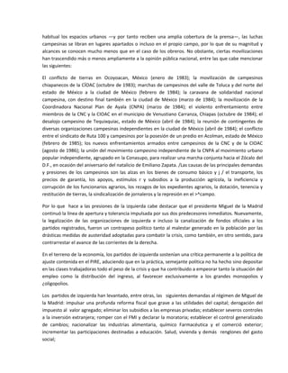 habitual  los  espacios  urbanos  —y  por  tanto  reciben  una  amplia  cobertura  de  la  prensa—,  las  luchas 
campesinas se libran en lugares apartados o incluso en el propio campo, por lo que de su magnitud  y 
alcances se conocen  mucho menos  que en el  caso  de los obreros. No obstante,  ciertas  movilizaciones 
han trascendido más o menos ampliamente a la opinión pública nacional, entre las que cabe mencionar 
las siguientes: 

El  conflicto  de  tierras  en  Ocoyoacan,  México  (enero  de  1983);  la  movilización  de  campesinos 
chiapanecos de la CÍOAC (octubre de 1983); marchas de campesinos del valle de Toluca y del norte del 
estado  de  México  a  la  ciudad  de  México  (febrero  de  1984);  la  caravana  de  solidaridad  nacional 
campesina,  con  destino  final  también  en  la  ciudad  de  México  (marzo  de  1984);  la  movilización  de  la 
Coordinadora  Nacional  Plan  de  Ayala  (CNPA)  (marzo  de  1984);  el  violento  enfrentamiento  entre 
miembros de la CNC y la CIOAC en el municipio de Venustiano Carranza, Chiapas (octubre de 1984); el 
desalojo  campesino  de  Tequixquiac,  estado  de  México  (abril  de  1984);  la  reunión  de  contingentes  de 
diversas organizaciones campesinas independientes en la ciudad de México (abril de 1984); el conflicto 
entre el sindicato de Ruta 100 y campesinos por la posesión de un predio en Acolman, estado de México 
(febrero  de  1985);  los  nuevos  enfrentamientos  armados  entre  campesinos  de  la  CNC  y  de  la  CIOAC 
(agosto de 1986); la unión del movimiento campesino independiente de la CNPA al movimiento urbano 
popular independiente, agrupado en la Conasupo, para realizar una marcha conjunta hacia el Zócalo del 
D.F., en ocasión del aniversario del natalicio de Emiliano Zapata. /Las causas de las principales demandas 
y  presiones  de  los  campesinos  son  las  alzas  en  los  bienes  de  consumo  básico  y  j  /  el  transporte,  los 
precios  de  garantía,  los  apoyos,  estímulos  r  y  subsidios  a  la  producción  agrícola,  la  ineficiencia  y 
corrupción de los funcionarios agrarios, los rezagos de los expedientes agrarios, la dotación, tenencia y 
restitución de tierras, la sindicalización de jornaleros y la represión en el >^campo. 

Por  lo  que    hace  a  las  presiones  de  la  izquierda  cabe  destacar  que  el  presidente  Miguel  de  la  Madrid 
continuó la línea de apertura y tolerancia impulsada por sus dos predecesores inmediatos. Nuevamente, 
la  legalización  de  las  organizaciones  de  izquierda  e  incluso  la  canalización  de  fondos  oficiales  a  los 
partidos registrados, fueron un contrapeso político tanto al malestar generado en la población por las 
drásticas medidas de austeridad adoptadas para combatir la crisis, como también, en otro sentido, para 
contrarrestar el avance de las corrientes de la derecha. 

En el terreno de la economía, los partidos de izquierda sostenían una crítica permanente a la política de 
ajuste contenida en el PIRE, aduciendo que en la práctica, semejante política no ha hecho sino depositar 
en las clases trabajadoras todo el peso de la crisis y que ha contribuido a empeorar tanto la situación del 
empleo  como  la  distribución  del  ingreso,  al  favorecer  exclusivamente  a  los  grandes  monopolios  y 
¿oligopolios. 

Los  partidos de izquierda han levantado, entre otras, las   siguientes demandas al régimen de Miguel de 
la  Madrid:  impulsar  una  profunda  reforma  fiscal  que  grave  a  las  utilidades  del  capital;  derogación  del 
impuesto al  valor agregado; eliminar los subsidios a las empresas privadas; establecer severos controles 
a la inversión extranjera; romper con el FMI y declarar la moratoria; establecer el control generalizado 
de  cambios;  nacionalizar  las  industrias  alimentaria,  químico  Farmacéutica  y  el  comerció  exterior; 
incrementar  las  participaciones  destinadas  a  educación.  Salud,  vivienda  y  demás    renglones  del  gasto 
social; 
 