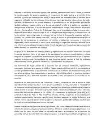 Reformar la estructura institucional y jurídica del gobierno, democratizar el Distrito Federal, a través de 
la  elección  popular  del  gobierno  capitalino;  el  saneamiento  del  poder  judicial  y  la  elección  de  los 
ministros  y  jueces  que  constituyen  tal  poder;  la  desaparición  del  presidencialismo;  la  creación  de  un 
organismo  calificador  de  los  resultados  electorales  que  mantenga  absoluta  independencia  del  poder 
ejecutivo;  la  liberación  de  los  presos  políticos  y  la  presentación  de  los  desaparecidos  por  motivos 
también  políticos;  respeto  estricto  a  la  democracia  sindical;  el  alto  a  la  política  de  despidos;  la 
derogación  de  la  requisa  y  la  facultad  de  declarar  inexistentes  las  huelgas;  la  escala  móvil  de  salarios; 
diversas reformas a la Ley Federal del  Trabajo para favorecer a los sindicatos; el salario remunerador y 
la semana laboral de 40 horas con pago de 56; ¡a derogación del amparo agrario; la sindicalización  de 
los  jornaleros  y  peones  agrícolas;  la  reducción  de  los  Límites  de  la  pequeña  propiedad  agrícola  y 
ganadera y la constitución d é ejidos colectivos;  fijación de precios de garantía remuneradores para el 
trabajo  de  los  campesinos;  la  canalización  de  créditos  a  ejidatarios,  comuneros  y  campesinos 
organizados; una ley inquilinaria; la reducción de las rentas y su congelación definitiva; la realización de 
una reforma urbana radical; el otorgamiento de vivienda digna para los trabajadores; la preservación del 
medio ambiente y la protección a la ecología. 

El  apoyo  de  sus  demandas  los  partidos  políticos  y  organizaciones  de  izquierda  promueven  con  cierta 
frecuencia  plantones  frente  a  las  sedes  de  las  autoridades  competentes,  manifestaciones,  mítines, 
bloqueos de carreteras y otras formas de movilización popular. En Tas manifestaciones que la izquierda 
organiza  periódicamente,  los  partidarios  de  esta  tendencia  suelen  marchar  al  lado  de  sindicatos 
independientes, colonos, grupos de estudiantes y a veces también de campesinos. 

Los  momentos  de  mayor  presión  de  la  izquierda  son  las  campañas  electorales,  especialmente 
municipales.  Destacan  la  de  agosto  de  1983  en  Oaxaca,  cuando  el  PRI  recuperó  el  ayuntamiento  de 
Juchitán y la  COCEI instaló un ayuntamiento paralelo que fue finalmente desalojado del recinto oficial 
por  la  fuerza  pública.  Tres  años  después,  en  agosto  de  1986,  el  PRI  proclamó  su  triunfo  en  Juchitán  y 
nuevamente  la  COCEI  denunció  maniobras  fraudulentas  y  otra  vez  demandó  la  anulación  de  los 
comicios. 

Después  de  las  elecciones  locales  de  Chihuahua  y  Oaxaca,  celebradas  en  julio  y  agosto  de  1986, 
respectivamente, la izquierda dio un nuevo giro en su política de alianzas, al anunciar la integración de 
un foro por el sufragio efectivo con los partidos y organizaciones de derecha para defender el respeto al 
voto y recorrer el país para denunciar los presuntos fraudes electorales cometidos en ambas entidades. 
Los partidos de izquierda próximos al PRI —PPS y PST— impugnaron la decisión del PSUM, PMT y PRT 
para  luchar  al  lado  del  PAN  y  el  PDM  en  defensa  del  voto.  Además,  los  partidos  de  izquierda  llevaron 
adelante  nuevos  intentos  de  fusión  o  por  lo  menos  de  alianza  electoral.  La  política  de  fusiones  y  de 
alianzas entre la izquierda parecía tender a superar su dispersión, que tan adversa había resultado para 
las organizaciones individuales en el terreno electoral. 

Las relaciones entre el gobierno de Miguel de la Madrid y los intelectuales disidentes en general fueron 
estables. No obstante, atravesaron por dos momentos difíciles: el suscitado a raíz de la tipificación en el 
código  civil  del  delito  de  daño  moral,  en  diciembre  de  1982  y  el  provocado  por  el  asesinato  del 
periodista, Manuel Buendía. Otro motivo de preocupación en el gremio periodístico fue la protesta por 
 