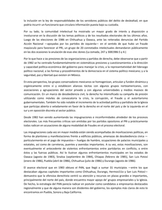la  inclusión  en  la  ley  de  responsabilidades  de  los  servidores  públicos  del  delito  de  deslealtad,  en  que 
podría incurrir un funcionario que circulara información puesta bajo su custodia. 

Por  su  lado,  la  comunidad  intelectual  ha  mostrado  un  mayor  grado  de  interés  y  disposición  a 
involucrarse  en  la  discusión  de  los  temas  políticos  y  de  los  resultados  electorales  de  los  últimos  años. 
Luego  de  las  elecciones  de  1986  en  Chihuahua  y  Oaxaca,  ante  las  reiteradas  denuncias  del  Partido 
Acción  Nacional  —apoyadas  por  los  partidos  de  izquierda—  en  el  sentido  de  que  hubo  un  fraude 
mayúsculo  para  favorecer  al  PRI,  un  grupo  de  20  connotados  intelectuales  demandaron  públicamente 
en las dos ocasiones la anulación de esas elec dones (La Jomada, 247 y 3081986:5 y 4.) 

Por lo que hace a ias presiones de las organizaciones y partidos de derecha, debe observarse que a partir 
de 1982 se ha centrado fundamentalmente en sistemáticas presiones y cuestionamientos a la dirección 
y capacidad política‐económica del gobierno para manejar la crisis; a la representatividad del liderazgo 
político nacional; a las formas y procedimientos de la democracia en el sistema político mexicano; y a la 
seguridad, paz y libertad que existen en México. 

En esta perspectiva, los grupos conservadores mexicanos se homogenizan, articulan y funden dinámica y 
orgánicamente  entre  sí  y  establecen  alianzas  tácitas  con  algunos  grupos  norteamericanos,  con 
asociaciones  y  agrupaciones  del  sector  privado  y  con  algunas  universidades  y  medios  masivos  de 
comunicación. En un marco de desobediencia civil, la derecha ha intensificado su campaña de presión 
utilizando  como  móviles  de  convocatoria  la  crisis,  la  corrupción,  el  fraude  y  el  autoritarismo 
gubernamentales. También ha sido notable el incremento de la actividad política y partidista de la Iglesia 
que participa abierta o veladamente en favor de la derecha en el norte del país y de la izquierda en el 
sur y en oposición discreta al sector público. 

Desde  1982  han  venido  aumentando  las  impugnaciones  e  inconformidades  alrededor  de  los  procesos 
electorales. Las más frecuentes críticas son emitidas por los partidos opositores al PRi y prácticamente 
todas radican en acusaciones de alguna modalidad de fraudes en el proceso electoral. 

Las impugnaciones cada vez en mayor medida están siendo acompañadas de movilizaciones políticas, en 
forma de plantones y manifestaciones frente a edificios públicos, amenazas de desobediencia cívica —
particularmente en el pago de impuestos— huelgas de hambre, ocupaciones de palacios municipales y 
estatales, así como de carreteras, puentes y avenidas importantes. A su vez, estas movilizaciones, son 
eventualmente  el  antecedente  de  violentos  enfrentamientos  entre  partidarios  en  conflicto,  o  entre 
éstos  y  las  fuerzas  públicas.  Así  lo  ilustran  algunos  enfrentamientos  municipales  en  los  estados  de 
Oaxaca  (agosto  de  1983),  Sinaloa  (septiembre  de  1984),  Chiapas  (febrero  de  1985),  San  Luis  Potosí 
(enero de 1986), Puebla (abril de 1986), Chihuahua (julio de 1986) y Durango (agosto de 1986). 

El  avance  electoral  que  en  1983  obtuvo  el  PAN,  que  llegó  a  sumar  31  municipios  —entre  los  que 
destacaban  algunas  capitales  importantes  como  Chihuahua,  Durango,  Hermosi11o  y  San  Luis  Potosí— 
demuestra  que  la  ofensiva  derechista  centró  su  atención  y  recursos  en  plazas  grandes  e  importantes, 
principalmente del norte del país, donde encuentra mayor apoyo de' grupos empresariales y la Iglesia. 
De hecho, la estrategia del PAN parecía radicar en postular como candidatos a empresarios destacados 
regionalmente y que de alguna manera son disidentes del gobierno, los ejemplos más claros de esto lo 
encontramos en Puebla, Sonora y Baja California. 
 