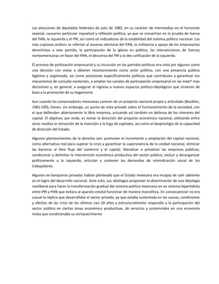 Las  elecciones  de  diputados  federales  de  julio  de  1985,  en  su  carácter  de  intermedias  en  el  horizonte 
sexenal, causaron particular inquietud y reflexión política, ya que se convertían en la prueba de fuerza 
del PAN, la izquierda y el PRI, así como en indicadores de la estabilidad del sistema político nacional. Los 
más copiosos análisis se referían al ascenso electoral del PAN, la militancia y apoyo de los empresarios 
derechistas  a  este  partido,  la  participación  de  la  Iglesia  en  política,  las  intervenciones  de  fuerzas 
norteamericanas en favor del PAN, el descenso del PRI y la des‐unificación de la izquierda. 

Él proceso de politización empresarial y su incursión en los partidos políticos era vista por algunos como 
una  decisión  con  vistas  a  obtener  reconocimiento  como  actor  político,  con  una  presencia  pública 
legítima  y  organizada,  así  como  posiciones  específicamente  políticas  que  contribuían  a  garantizar  tos 
mecanismos de consulta existentes, a ampliar los canales de participación empresarial en las máxi^ mas 
decisiones  y,  en  general,  a  asegurar  el  ingreso  a  nuevos  espacios  político‐ideológicos  que  sirvieran  de 
base a la promoción de su hegemonía. 

Aun cuando los conservadores mexicanos carecen de un proyecto nacional propio y articulado (Basáñez, 
1981:109), tienen, sin embargo, un punto de vista privado sobre el funcionamiento de la sociedad, con 
el que defienden abiertamente la libre empresa, actuando así también en defensa de los intereses del 
capital.  El  objetivo,  por  ende,  es  tomar  la  dirección  del  proyecto  económico  nacional,  utilizando  entre 
otros medios la retracción de la inversión y la fuga de capitales, así como el desprestigio de la capacidad 
de dirección del Estado. 

Algunos  planteamientos  de  la  derecha  son:  promover  el  incremento  y  ampliación  del  capital  nacional, 
como alternativa real para superar la crisis y garantizar la supervivencia de la unidad nacional; eliminar 
las  barreras  al  libre  flujo  del  comercio  y  el  capital;  liberalizar  o  privatizar  las  empresas  públicas; 
condicionar y delimitar la intervención económica productiva del sector público; excluir y desorganizar 
políticamente  a  la  izquierda;  articular  y  contener  las  demandas  de  reivindicación  social  de  los 
trabajadores. 

Algunos ex banqueros privados habían planteado que el Estado mexicano era incapaz de salir adelante 
en el logro del desarrollo nacional. Ante esto, sus ideólogos proponían la diseminación de una ideología 
neoliberal para hacer la transformación gradual del sistema político mexicano en un sistema bipartidista 
entre PRI y PAN que evitara al aparato estatal funcionar de manera monolítica. En consecuencia! no era 
casual la réplica que desarrollaba el sector privado, ya que estaba sustentada en las causas, condiciones 
y  efectos  de  las  crisis  de  los  últimos  casi  20  años  y  estructuralmente  respondía  a  la  participación  del 
sector  público  en  ciertas  áreas  económico  productivas,  de  servicios  y  asistenciales  en  una  economía 
mixta que condicionaba su enriquecimiento 

 

 

  

 

 
 