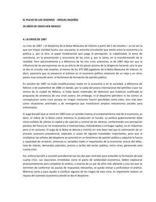 EL PULSO DE LOS SEXENIOS  ‐ MIGUEL BAZAÑEZ 

20 AÑOS DE CRISIS DEN MEXICO 

 

4. LA CRISIS DE 1987 

La crisis de 1987 —el desplome de la Bolsa Mexicana de Valores a partir del 5 de octubre— es tal vez la 
que con mayor claridad ilustra, por una parte, la estrecha vinculación que existe entre la economía y la 
política  y,  por  la  otra,  el  papel  fundamental  que  juega  la  percepción,  la  subjetividad,  la  toma  de 
conciencia,  en  la  presentación  y  ocurrencia  de  las  crisis  y,  por  lo  tanto,  en  la  transformación  de  la 
realidad.  Pero  adicionalmente  y  a  diferencia  de  las  tres  crisis  anteriores,  la  de  1987  deja  ver  que  la 
influencia de las percepciones no es ya sólo la de los pocos actores de la dirigencia nacional, sino la que 
se dio en círculos más amplios, al menos de los 375 000 jugadores de la Bolsa Mexicana de Valores. Es 
decir,  parecería  que  se  presencia  el  estreno  en  el  escenario  político  mexicano  de  un  viejo  y  en  otros 
países muy conocido actor: el fenómeno de formación de opinión pública. 

En  octubre  de  1987  no  hubo  modificaciones  reales  en  la  economía  o  en  la  sociedad,  a  diferencia  de 
febrero o de septiembre de 1986 en donde, por la caída del precio internacional del petróleo o por los 
sismos  de  la  ciudad  de  México,  sí  hubo  bases  materiales  de  deterioro  que  hubieran  justificado  la 
propuesta  de  existencia  de  una  crisis  severa.  Sin  embargo,  ni  el  desplome  petrolero  ni  los  sismos  se 
conceptuaron  como  crisis  porque  en  ningún  momento  fueron  percibidos  como  tales,  sino  más  bien 
como  situaciones  anormales  y  de  emergencia  que  movilizaron  amplios  mecanismos  sociales  para 
enfrentarlas. 

El auge bursátil que se inició en 1983 tuvo un sentido inverso al comportamiento real de la economía, es 
decir,  el  índice  de  la  Bolsa  crecía  mientras  la  producción  se  hundía.  La  política  gubernamental  daba 
claras señales de aliento al capital y de sujeción y control de los obreros, conformando una percepción 
positiva del futuro en los empresarios e inversionistas, motivándolos a arriesgar capital, no en industrias 
pero sí en acciones. El auge de la Bolsa se detuvo y revirtió sin más base real que la culminación de un 
proceso  sucesorio  presidencial,  salpicado  si  acaso  de  algunas  novedades  importantes,  pero  que  al 
multiplicar las señales del desplome se convirtió en un fenómeno de opinión pública y adquirió la fuerza 
y  capacidad  de  arrastrar, entonces  sí, variables  reales  e  importantes  de  la  economía:  precio  del  dólar, 
tasa  de  interés,  demandas  salariales,  precios  y  tarifas  del  sector  público,  entre  otras,  generando  esta 
cuarta crisis. 

Así, euforia bursátil y sucesión presidencial son los dos ejes centrales para entender la formación de esta 
cuarta  crisis.  Las  reacciones  inmediatas  como  el  pacto  de  solidaridad  económica,  deben  explorarse 
provisionalmente para completar el análisis, a reserva de un par de años más adelante y una vez que se 
terminen de conformar las pautas de respuestas relevantes, se pueda revisar y profundizar el análisis. 
Mientras tanto y para ayudar a clarificar algunos de los rasgos de esta crisis, es importante realizar un 
repaso del contexto económico donde se dio el desplome. 

 
 