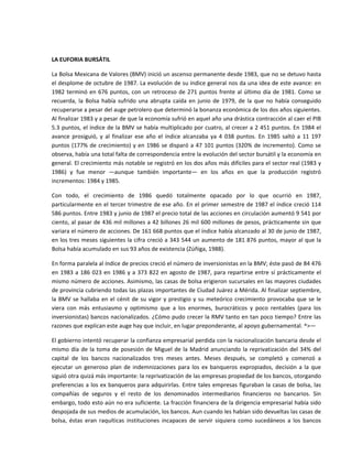  

LA EUFORIA BURSÁTIL 

La Bolsa Mexicana de Valores (BMV) inició un ascenso permanente desde 1983, que no se detuvo hasta 
el desplome de octubre de 1987. La evolución de su índice general nos da una idea de este avance: en 
1982  terminó  en  676  puntos,  con  un  retroceso  de  271  puntos  frente  al  último  día  de  1981.  Como  se 
recuerda,  la  Bolsa  había  sufrido  una  abrupta  caída  en  junio  de  1979,  de  la  que  no  había  conseguido 
recuperarse a pesar del auge petrolero que determinó la bonanza económica de los dos años siguientes. 
Al finalizar 1983 y a pesar de que la economía sufrió en aquel año una drástica contracción al caer el PIB 
5.3 puntos, el índice de la BMV se había multiplicado por cuatro, al crecer a 2 451 puntos. En 1984 el 
avance  prosiguió,  y  al  finalizar  ese  año  el  índice  alcanzaba  ya  4  038  puntos.  En  1985  saltó  a  11  197 
puntos  (177%  de  crecimiento)  y  en  1986  se  disparó  a  47  101  puntos  (320%  de  incremento).  Como  se 
observa, había una total falta de correspondencia entre la evolución del sector bursátil y la economía en 
general. El crecimiento más notable se registró en los dos años más difíciles para el sector real (1983 y 
1986)  y  fue  menor  —aunque  también  importante—  en  los  años  en  que  la  producción  registró 
incrementos: 1984 y 1985. 

Con  todo,  el  crecimiento  de  1986  quedó  totalmente  opacado  por  lo  que  ocurrió  en  1987, 
particularmente en el tercer trimestre de ese año. En el primer semestre de 1987 el índice creció 114 
586 puntos. Entre 1983 y junio de 1987 el precio total de las acciones en circulación aumentó 9 541 por 
ciento, al pasar de 436 mil millones a 42 billones 26 mil 600 millones de pesos, prácticamente sin que 
variara el número de acciones. De 161 668 puntos que el índice había alcanzado al 30 de junio de 1987, 
en los tres meses siguientes la cifra creció a 343 544 un aumento de 181 876 puntos, mayor al que la 
Bolsa había acumulado en sus 93 años de existencia (Zúñiga, 1988). 

En forma paralela al índice de precios creció el número de inversionistas en la BMV; éste pasó de 84 476 
en  1983  a  186  023  en  1986  y  a  373  822  en  agosto  de  1987,  para  repartirse  entre  sí  prácticamente  el 
mismo número de acciones. Asimismo, las casas de bolsa erigieron sucursales en las mayores ciudades 
de provincia cubriendo todas las plazas importantes de Ciudad Juárez a Mérida. Al finalizar septiembre, 
la  BMV  se  hallaba  en  el  cénit  de  su  vigor  y  prestigio  y  su  meteórico  crecimiento  provocaba  que  se  le 
viera  con  más  entusiasmo  y  optimismo  que  a  los  enormes,  burocráticos  y  poco  rentables  (para  los 
inversionistas) bancos nacionalizados. ¿Cómo pudo crecer la RMV tanto en tan poco tiempo? Entre las 
razones que explican este auge hay que incluir, en lugar preponderante, al apoyo gubernamental. ^>— 

El gobierno intentó recuperar la confianza empresarial perdida con la nacionalización bancaria desde el 
mismo  día  de  la  toma  de  posesión  de  Miguel  de  la  Madrid  anunciando  la  reprivatización  del  34%  del 
capital  de  los  bancos  nacionalizados  tres  meses  antes.  Meses  después,  se  completó  y  comenzó  a 
ejecutar  un  generoso  plan  de  indemnizaciones  para  los  ex  banqueros  expropiados,  decisión  a  la  que 
siguió otra quizá más importante: la reprivatización de las empresas propiedad de los bancos, otorgando 
preferencias  a los ex  banqueros para  adquirirlas.  Entre  tales empresas figuraban la  casas de bolsa, las 
compañías  de  seguros  y  el  resto  de  los  denominados  intermediarios  financieros  no  bancarios.  Sin 
embargo, todo esto aún no era suficiente. La fracción financiera de la dirigencia empresarial había sido 
despojada de sus medios de acumulación, los bancos. Aun cuando les habían sido devueltas las casas de 
bolsa,  éstas  eran  raquíticas  instituciones  incapaces  de  servir  siquiera  como  sucedáneos  a  los  bancos 
 
