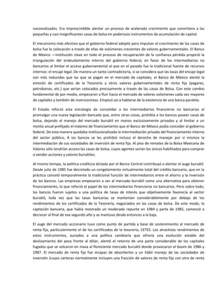 nacionalizados.  Era  imprescindible  alentar  un  proceso  de  acelerado  crecimiento  que  convirtiera  a  las 
pequeñas y casi insignificantes casas de bolsa en poderosos instrumentos de acumulación de capital. 

El mecanismo más efectivo que el gobierno federal adoptó para impulsar el crecimiento de las casas de 
bolsa fue la colocación a través de ellas de volúmenes crecientes de valores gubernamentales. El Banco 
de  México  —institución  clave  en  todo  el  proceso  de  recuperación  de  la  confianza  pérdida  propició  la 
triangulación  del  endeudamiento  interno  del  gobierno  federal,  en  favor  de  los  intermediarios  no 
bancarios al limitar el acceso gubernamental al que en el pasado fue la tradicional fuente de recursos 
internos: el encaje legal. De manera un tanto contradictoria, si se considera que las tasas del encaje legal 
son  más  reducidas  que  las  que  se  pagan  en  el  mercado  de  capitales,  el  Banco  de  México  alentó  la 
emisión  de  certificados  de  la  Tesorería  y  otros  valores  gubernamentales  de  renta  fija  (pagares, 
petrobonos,  etc.)  que  serían  colocados  precisamente  a  través  de  las  casas  de  Bolsa.  Con  este  cambio 
fundamental de por medio, empezaron a fluir hacia el mercado de valores volúmenes cada vez mayores 
de capitales y también de inversionistas. Empezó así a hablarse de la existencia de una banca paralela. 

El  Estado  reforzó  esta  estrategia  de  consolidar  a  los  intermediarios  financieros  no  bancarios  al 
promulgar una nueva legislación bancada que, entre otras cosas, prohibía a los bancos poseer casas de 
bolsa,  dejando  el  manejo  del  mercado  bursátil  en  manos  exclusivamente  privadas  y  al  limitar  a  un 
monto anual prefijado el máximo de financiamiento que el Banco de México podía conceder al gobierno 
federal. De esta manera quedaba institucionalizada la intermediación privada del financiamiento interno 
del  sector  público,  A  ios  bancos  se  les  prohibió  incluso  el  derecho  de  manejar  por  sí  mismos  la 
intermediación de sus sociedades de inversión de renta fija. Al piso de remates de la Bolsa Mexicana de 
Valores sólo tendrían acceso las casas de bolsa, cuyos agentes serían los únicos habilitados para comprar 
o vender acciones y valores bursátiles. 

Al mismo tiempo, la política crediticia dictada por el Banco Central contribuyó a alentar el auge bursátil. 
Desde julio de 1985 fue decretado un congelamiento virtualmente total del crédito bancario, que en la 
práctica canceló temporalmente la tradicional función de intermediarios entre el ahorro y la inversión 
de  los  bancos.  Las  empresas  empezaron  a  ver  al  mercado  bursátil  como  una  alternativa  para  obtener 
financiamiento, lo que reforzó el papel de los intermediarios financieros no bancarios. Pero sobre todo, 
los  bancos  fueron  sujetos  a  una  política  de  tasas  de  interés  que  objetivamente  favorecía  al  sector 
bursátil,  toda  vez  que  las  tasas  bancarias  se  mantenían  considerablemente  por  debajo  de  los 
rendimientos  de  los  certificados  de  la  Tesorería,  negociados  en  las  casas  de  bolsa.  De  este  modo,  la 
captación  bancaria,  que  había  mostrado  un  moderado  repunte  en  1984  y  parte  de  1985,  comenzó  a 
decrecer al final de ese segundo año y se mantuvo desde entonces a la baja. 

El  auge  del  mercado  accionario  tuvo  como  punto  de  partida  y  base  de  sostenimiento  al  mercado  de 
renta  fija,  particularmente  el  de  los  certificados  de  la  tesorería,  CETES.  Los  atractivos  rendimientos  de 
estos  instrumentos,  aunados  a  una  política  cambiaría  que  ofrecía  una  evolución  estable  del 
deslizamiento  del  peso  frente  al  dólar,  alentó  el  retorno  de  una  parte  considerable  de  los  capitales 
fugados que se volcaron en masa al floreciente mercado bursátil donde provocaron el boom de 1986 y 
1987.  El  mercado  de  renta  fija  fue  incapaz  de  absorberlos  y  un  hábil  manejo  de  las  sociedades  de 
inversión (cuyas carteras normalmente incluyen una fracción de valores de renta fija con otra de renta 
 