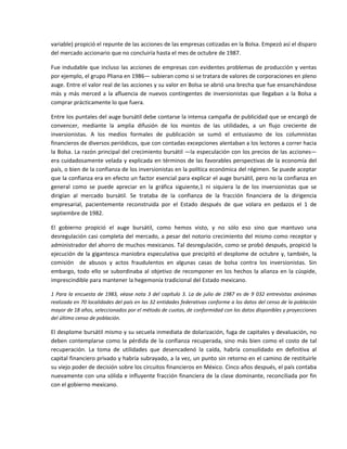 variable) propició el repunte de las acciones de las empresas cotizadas en la Bolsa. Empezó así el disparo 
del mercado accionario que no concluiría hasta el mes de octubre de 1987. 

Fue  indudable  que  incluso  las  acciones  de  empresas  con  evidentes  problemas  de  producción  y  ventas  
por ejemplo, el grupo Pliana en 1986— subieran como si se tratara de valores de corporaciones en pleno 
auge. Entre el valor real de las acciones y su valor en Bolsa se abrió una brecha que fue ensanchándose 
más  y  más  merced  a  la  afluencia  de  nuevos  contingentes  de  inversionistas  que  llegaban  a  la  Bolsa  a 
comprar prácticamente lo que fuera. 

Entre los puntales del auge bursátil debe contarse la intensa campaña de publicidad que se encargó de 
convencer,  mediante  la  amplia  difusión  de  los  montos  de  las  utilidades,  a  un  flujo  creciente  de 
inversionistas.  A  los  medios  formales  de  publicación  se  sumó  el  entusiasmo  de  los  columnistas 
financieros de diversos periódicos, que con contadas excepciones alentaban a los lectores a correr hacia 
la Bolsa. La razón principal del crecimiento bursátil —la especulación con los precios de las acciones— 
era cuidadosamente velada y explicada en términos de las favorables perspectivas de la economía del 
país, o bien de la confianza de los inversionistas en la política económica del régimen. Se puede aceptar 
que la confianza era en efecto un factor esencial para explicar el auge bursátil, pero no la confianza en 
general  como  se  puede  apreciar  en  la  gráfica  siguiente,1  ni  siquiera  la  de  los  inversionistas  que  se 
dirigían  al  mercado  bursátil.  Se  trataba  de  la  confianza  de  la  fracción  financiera  de  la  dirigencia 
empresarial,  pacientemente  reconstruida  por  el  Estado  después  de  que  volara  en  pedazos  el  1  de 
septiembre de 1982. 

El  gobierno  propició  el  auge  bursátil,  como  hemos  visto,  y  no  sólo  eso  sino  que  mantuvo  una 
desregulación casi completa del mercado, a pesar del notorio crecimiento del mismo como receptor y 
administrador del ahorro de muchos mexicanos. Tal desregulación, como se probó después, propició la 
ejecución de  la gigantesca maniobra especulativa que precipitó el desplome de octubre y,  también, la 
comisión    de  abusos  y  actos  fraudulentos  en  algunas  casas  de  bolsa  contra  los  inversionistas.  Sin 
embargo,  todo  ello  se  subordinaba  al  objetivo  de  recomponer  en  los  hechos  la  alianza  en  la  cúspide, 
imprescindible para mantener la hegemonía tradicional del Estado mexicano. 

1  Para  la  encuesta  de  1983,  véase  nota  3  del  capítulo  3.  La  de  julio  de  1987  es  de  9  032  entrevistas  anónimas 
realizada en 70 localidades del país en las 32 entidades federativas conforme a los datos del censo de la población 
mayor de 18 años, seleccionados por el método de cuotas, de conformidad con los datos disponibles y proyecciones 
del último censo de población. 

El desplome bursátil mismo y su secuela inmediata de dolarización, fuga de capitales y devaluación, no 
deben  contemplarse  como  la  pérdida  de  la  confianza  recuperada,  sino  más  bien  como  el  costo  de  tal 
recuperación.  La  toma  de  utilidades  que  desencadenó  la  caída,  habría  consolidado  en  definitiva  al 
capital financiero privado y habría subrayado, a la vez, un punto sin retorno en el camino de restituirle 
su viejo poder de decisión sobre los circuitos financieros en México. Cinco años después, el país contaba 
nuevamente con una sólida e influyente fracción financiera de la clase dominante, reconciliada por fin 
con el gobierno mexicano. 

 

 
 