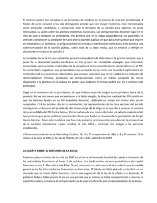 El sistema político fue receptivo a las demandas de cambios en el proceso de sucesión presidencial. A 
finales  de  junio  convocó  a  los  seis  distinguidos  priistas  que  con  mayor  insistencia  eran  mencionados 
como  probables  candidatos,  a  comparecer  ante  la  dirección  de  su  partido  para  exponer,  en  actos 
televisados, su visión sobre los grandes problemas nacionales. Las comparecencias tuvieron lugar en el 
mes  de  julio  y  sentaron  un  precedente.  Por  primera  vez,  en  la  etapa  poscardenista,  los  aspirantes  se 
atrevían a reconocer su condición de tales ante la opinión pública sin que para ello tuvieran que incurrir 
en indisciplinas; al contrario, su propio partido los invitaba a manifestarse como tales. Esto provocó una 
sobrestimulación  de  la  opinión  pública,  sobre  todo  de  la  clase  media,  que  se  empezó  a  reflejar  en 
abundantes encuestas de opinión.3 

La comparecencia de los seis aspirantes provocó comentarios de todo tipo en la prensa nacional, que a 
pesar  de  su  diversidad  pueden  clasificarse  en  tres  grupos:  las  consabidas  apologías,  que  intentaban 
presentarlas como pruebas irrefutables de la prevalencia de los procedimientos democráticos en el PRI; 
los comentarios negativos, que presentaban a las comparecencias como una maniobra legitimadora sin 
contenido real y las posiciones intermedias, que aunque  anotaban que no se trataba de un indicador de 
democratización  efectiva,  aceptaban  las  comparecencias  como  un  indicio  saludable  de  mayor 
disposición a la apertura en la cúpula del poder, que andando el tiempo podría dar pie a cambios más 
profundos. 

Llegó  así  el  momento  de  la  postulación,  sin  que  hubiera  ocurrido  ningún  acontecimiento  fuera  de  lo 
previsto. En los dos meses que antecedieron a la fecha elegida, la dirección nacional del PRI insistió en 
que  los  tiempos  fijados  en  su  XIII  Asamblea  Nacional,  celebrada  en  marzo  del  mismo  año,  serían 
respetados.  El  4  de  octubre,  día  de  la  nominación,  los  representantes  de  los  tres  sectores  del  partido 
atestiguaron el discurso del presidente del mismo Jorge de la Vega en el que dio a conocer el nombre 
del precandidato del PRI Carlos Salinas. Por la mañana de ese mismo día hubo un extraño malentendido 
que provocó que varios políticos prominentes dieran por hecho erróneamente la postulación de Sergio 
García Ramírez. Salvo este incidente que hizo más evidente la intervención presidencial, la primera fase 
de  la  sucesión  presidencial  —para  muchos,  la  más  difícil—  concluyó  con  arreglo  a  los  patrones 
establecidos. 

3 Destacan en particular las de Adip Sabag (Excélsior, 18, 19 y 20 de septiembre de 1986, p. 4, y El Universal, 25 de 
marzo y 4 de junio de 1987, p. 1) y las de El Norte (11, 12 y 13 de septiembre de 1987). 

 

LA CUARTA CRISIS: EL DESPLOME DE LA BOLSA 

Podemos ubicar el inicio de la crisis de 1987 en el cierre del mercado bursátil decretado a instancias de 
las  autoridades  financieras  el  lunes  5  de  octubre.  Los  tradicionales  voceros  periodísticos  del  capital 
financiero —Luis E. Mercado y José Pérez Stuart, entre otros— externaron el descontento que la medida 
generó entre los intermediarios financieros no bancarios. El Estado se había atrevido a interferir en un 
mercado  que  en  teoría  debía  funcionar  con  la  sola  regulación  de  la  ley  de  la  oferta  y  la  demanda.  El 
gobierno federal había puesto el pie en una parcela que el mismo se había comprometido a reservar al 
capital financiero, a manera de compensación ya de suyo insuficiente por la nacionalización de la banca. 
 