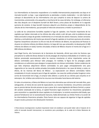 Los intermediarios no bancarios respondieron a la medida intervencionista propiciando una baja en el 
mercado  bursátil.  La  baja  —que  originalmente  se  planteaba  a  niveles  moderados—  no  sólo  habría  de 
subrayar  el  descontento  de  los  intermediarios  sino  que  cumpliría  la  tarea  de  depurar  la  cartera  de 
inversionistas, presionando a los pequeños a marcharse de las casas de bolsa. Sin embargo, al reforzarse 
diez  días  después  con  el  desplome  bursátil  de  Wall  Street  y  otras  plazas  de  Occidente  en  la  segunda 
quincena  de  octubre,  la  baja  bursátil  mexicana  adquirió  una  dinámica  propia  e  independiente  de  los 
cálculos de los intermediarios, que precipitó el índice de cotizaciones a niveles no previstos.4 

La  caída  de  las  cotizaciones  bursátiles  espoleó  la  fuga  de  capitales.  Una  fracción  importante  de  los 
capitales que habían retornado en los últimos dos años volvió a salir del país, ante la evidencia de que 
había concluido la etapa de grandes rendimientos en el mercado de valores mexicano. Existen versiones 
distintas y contradictorias del monto que alcanzó la fuga de capitales en la primera quincena de octubre. 
Expertos neoyorkinos calcularon la cifra en más de mil millones de dólares, los ejecutivos de finanzas la 
situaron en ochenta millones de dólares diarios a lo largo del mes que antecedió a la devaluación (2 400 
millones de dólares en total); fuentes vinculadas al Banco de México situaron el monto de la fuga en 3 
000 millones de dólares. 

José  Ángel  Gurría,  alto  funcionario  de  la  Secretaria  de  Hacienda,  afirmó  que  entre  los  factores  que 
precipitaron la salida de divisas destacó la ola de prepagos de empresas endeudadas en el exterior, que 
habrían  presionado  excesivamente  sobre  las  reservas  monetarias  al  retirar  importantes  sumas  de 
dólares  controlados  para  efectuar  tales  prepagos.  En  realidad,  la  figura  de  los  prepagos  puede 
considerarse un eufemismo para designar la especulación con divisas controladas. Existen evidencias de 
que  tales  empresas  adquirieron  dólares  controlados  no  para  pagar  anticipadamente  sino  para 
negociarlos en las casas de cambio privadas (vinculadas directamente a las casas de bolsa), a costa, en 
efecto,  de  las  reservas  del  Banco  de  México  .  La  especulación  con  dólares  controlados  habría 
completado el circuito necesario para la fuga de capitales. Las casas de cambio privadas fungieron como 
correa de transmisión de la fuga, al comprar tales dólares a cuenta de sus clientes para situarlos en el 
extranjero. Así, la Bolsa caía conforme los recursos eran drenados hacia bancos del exterior. 

En tales circunstancias, el Banco de México no tuvo más alternativa que retirarse del mercado libre, para 
salvaguardar, al menos de ese canal de especulación, sus reservas monetarias. Una primera conclusión 
que es preciso derivar de este proceso es que a pesar de la nueva legislación del Banco Central y a pesar 
del  carácter  estatizado  de  la  banca,  el  capital  financiero  logró  encontrar  los  mecanismos  apropiados 
para reconstituir su capacidad de situar capitales en el extranjero. La rectoría económica del Estado, que 
pareció fortalecerse con la nacionalización bancaria, había demostrado sus límites frente a la acción de 
los intermediarios financieros privados. Éstos fueron otra vez capaces de organizar la fuga de capitales 
en gran escala y provocar otra devaluación monetaria. 

 

4  Para  futuras  investigaciones  resultará  importante  tratar  de  establecer  cuál  puede  haber  sido  el  impacto  de  la 
señal  al  mercado  bursátil  internacional,  no  económico  pero  psicológico,  de  la  caída  de  la  Bolsa  Mexicana  de 
Valores. 

 
 