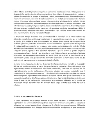Si bien el Banco Central logró salvar una parte de sus reservas, el costo económico, político y social de la 
devaluación fue grande. Al retiro del mercado cambiario libre, el Banco de México sumó otra medida —
criticada  duramente  por  el  director  de  Bancomer,  Ernesto  Fernández  Hurtado—  de  corte  ortodoxo:  el 
incremento a niveles sin precedente de las tasas de interés, con el objetivo expreso de alentar el ahorro 
interno.  El  Banco  de  México  se  había  opuesto  reiteradamente  a  la  instauración  de  cualquier  tipo  de 
controles cambiados y había hecho de la elevación de las tasas de interés su principal instrumento para 
enfrentar la especulación y la fuga de capitales. La elevación de las tasas de interés, de casi 20 puntos en 
sólo  tres  semanas,  introduciría  serios  trastornos  a  la  estrategia  económica  planteada  para  1983,  al 
provocar  el  disparo  del  servicio  de  la  deuda  pública  interna  y  por  tanto  del  déficit  gubernamental, así 
como imprimir un imso de largo alcance a la inflación. 

La  devaluación  del  tipo  de  cambio  libre,  concretada  el  18  de  noviembre  con  el  retiro  del  Banco  de 
México del mercado libre cambiario, provocó una ola de especulación con los precios que se tradujo en 
un repunte de la inflación. A pesar de que no existe una relación directa entre el tipo de cambio libre y 
los bienes y servicios producidos internamente, en las cuatro semanas siguientes se desató un proceso 
de reetiquetación de mercancías que en algunos casos provocó aumentos de precios hasta del 50%. La 
Secretaría de Comercio aplicó sanciones económicas y cierres temporales de comercios que se negaban 
a  respetar  precios  vigentes  o  bien  ocultaban  mercancías  —que  no  excluyó  a  grandes  empresas 
comerciales como Sears y Aurrerá— que sin embargo no sirvió de mucho ante la magnitud de la oleada 
especulativa.  La  reetiquetación  se  convertía,  así,  en  un  factor  que  acercaba  al  país  al  borde  de  la 
hiperinflación  y,  sobre  todo,  que  exacerbaba  el  malestar  obrero  ante  la  merma  de  su  salario  real.  Se 
hacía aún más urgente contener el desbordamiento de la inflación. 

Al  mismo  tiempo,  la  devaluación  del  tipo  de  cambio  libre  hacía  virtualmente  inevitable  la  devaluación 
del  tipo  de  cambio  controlado,  a  efecto  de  cerrar  la  brecha  cambiaría  a  favor  del  primero,  que 
objetivamente  alentaba  la  especulación  con  dólares  controlados,  tanto  con  los  captados  por  los 
exportadores  como  con  los  facilitados  por  el  Banco  de  México  a  las  empresas  endeudadas  para  el 
cumplimiento de sus compromisos externos. La devaluación del tipo de cambio controlado era además 
demandada  por  los  exportadores  desde  antes  de  la  crisis  de  octubre,  dado  que  el  crecimiento  de  los 
precios internos a lo largo del año superaba considerablemente el porcentaje de deslizamiento del peso 
frente  al  dólar,  lo  que  hacía  perder  competitividad  a  los  productos  mexicanos  en  el  exterior.  La 
devaluación  del  tipo  de  cambio  libre  fue  también,  desde  luego,  ün  factor  que  alentó  más  aún  la 
inflación. 

 

 

EL PACTO DE SOLIDARIDAD ECONÓMICA 

El  rápido  crecimiento  de  los  precios  internos  no  sólo  había  afectado  a  la  competitividad  de  las 
exportaciones sino también a las finanzas públicas: los precios y tarifas del sector público se rezagaron a 
lo largo del año frente a la evolución del índice general de inflación, hecho que a finales de 1987 estaba 
incidiendo negativamente en la definición del balance operativo del sector público. A pesar del impulso 
 