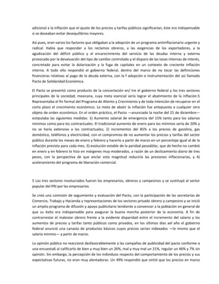 adicional a la inflación que el ajuste de los precios y tarifas públicos significarían, éste era indispensable 
si se deseaban evitar desequilibrios mayores. 

Así pues, eran varios los factores que obligaban a la adopción de un programa antiinflacionario urgente y 
radical.  Había  que  responder  a  los  reclamos  obreros,  a  las  exigencias  de  los  exportadores,  a  la 
agudización  del  déficit  público  y  al  encarecimiento  del  servicio  de  las  deudas  interna  y  externa 
provocado por la devaluación del tipo de cambio controlado y el disparo de las tasas internas de interés, 
concretado  para  evitar  la  dolarización  y  la  fuga  de  capitales  en  un  contexto  de  creciente  inflación 
interna.  A  todo  ello  respondió  el  gobierno  federal,  dentro  del  marco  de  no  tocar  las  definiciones 
financieras  relativas  al  pago  de  la  deuda  externa,  con  la  f  adopción  e  instrumentación  del  así  llamado 
Pacto de Solidaridad Económica. 

El  Pacto  se  presentó  como  producto  de  la  concertación  en/  tre  el  gobierno  federal  y  los  tres  sectores 
principales  de  la  sociedad,  mexicana,  cuya  meta  esencial  sería  lograr  el  abatimiento  de  la  inflación.5 
Representaba el fin formal del Programa de Aliento y Crecimiento y de toda intención de recuperar en el 
corto  plazo  el  crecimiento  económico.  La  meta  de  abatir  la  inflación  fue  antepuesta  a  cualquier  otro 
objeto de orden económico. En el orden práctico, el Pacto —anunciado la noche del 15 de diciembre— 
estipulaba  las  siguientes  medidas:  1)  Aumento  salarial  de  emergencia  del  15%  tanto  para  los  salarios 
mínimos como para los contractuales. El tradicional aumento de enero para los mínimos sería de 20% y 
no  se  haría  extensivo  a  los  contractuales;  2)  incrementos  del  85%  a  los  precios  de  gasolina,  gas 
doméstico, teléfonos y electricidad, con el compromiso de no aumentar los precios y tarifas del sector 
público durante los meses de enero y febrero y hacerlo a partir de marzo en un porcentaje igual al de la 
inflación prevista para cada mes; 3) evolución estable de la paridad pesodólar, que de hecho no cambió 
en enero y en febrero lo hizo en márgenes muy moderados, a razón de un deslizamiento diario de tres 
pesos,  con  la  perspectiva  de  que  anclar  esta  magnitud  reduciría  las  presiones  inflacionarias,  y  4) 
aceleramiento del programa de liberación comercial. 

  

5 Los tres sectores involucrados fueron los empresarios, obreros y campesinos y se sustituyó al sector 
popular del PRI por las empresarios 

Se creó una comisión de seguimiento y evaluación del Pacto, con la participación de las secretarías de 
Comercio, Trabajo y Hacienda y representaciones de los sectores privado obrero y campesino y se inició 
un amplio programa de difusión y apoyo publicitario tendiente a convencer a la población en general de 
que  su  éxito  era  indispensable  para  asegurar  la  buena  marcha  posterior  de  la  economía.  A  fin  de 
contrarrestar  el  malestar  obrero  frente  a  la  evidente  disparidad  entre  el  incremento  del  salario  y  los 
aumentos  de  precios  y  tarifas  tanto  públicos  como  privados,  en  los  últimos  días  ael  año  el  gobierno 
federal  anunció  una  canasta  de  productos  básicos  cuyos  precios  serían  indexados  —lo  mismo  que  el 
salario mínimo— a partir de marzo. 

La opinión pública no reaccionó desfavorablemente a las campañas de publicidad del pacto conforme a 
una encuesta6 al calificarlo de bien y muy bien un 26%, mal y muy mal un 21%, regular un 46% y 7% sin 
opinión. Sin embargo, la percepción de los individuos respecto del comportamiento de los precios y sus 
expectativas futuras, no eran muy alentadoras. Un 49% respondió que sintió que los precios en marzo 
 