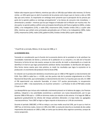 habían sido mayores que en febrero, mientras que sólo un 18% dijo que habían sido menores. En forma 
similar, un 43% opinó que en abril el aumento de los precios sería mayor que en marzo y sólo un 20% 
dijo  que  sería  menor.  Es  importante  sin  embargo  tener  presente  que  la  percepción  de  los  precios  por 
parte  de  la  opinión  pública  se  restringe  principalmente"  a  los  bienes  de  consumo  más  inmediatos  —
alimentación y vestido— mientras que los que integran el indicador de la inflación son muchos más. Por 
otra parte, la opinión pública calificó como principales beneficiarios del Pacto al gobierno (46%), a todos 
(20%),  a  los  trabajadores  (11%),  a  nadie  (6%),  empresarios  (6%),  Estados  Unidos  (5%)  y  a  quién  sabe 
(6%),  mientras  que  señaló  como  principales  perjudicados  por  el  Pacto  a  los  trabajadores  (30%),  todos 
(23%), empresarios (14%), nadie (13%), gobierno (6%), Estados Unidos (6%) y quién sabe (8%). 

 

 

 

" El perfil de La Jornada, México, 31 de mayo de 1988, p. V. 

LA ECONOMÍA REAL 

Tomando en consideración que la función de la economía dentro de la sociedad es la de satisfacer las 
necesidades  materiales  de  bienes  y  servicios  de  la  población  en  su  conjunto  y  no  sólo  de  la  fracción 
financiera, la forma tal vez más exacta, aunque no más sencilla, de medir su desempeño es a través de 
identificar el nivel en que logra precisamente satisfacer dichas necesidades: la distribución del ingreso. 
Otra  forma  menos  exacta  pero  más  práctica,  es  medir  los  resultados  que  logra  la  economía  en  la 
producción: el crecimiento del producto interno bruto (PIB). 

En relación con la producción doméstica encontramos que en 1982 el PIB registró un decrecimiento del 
0.6%.  Para  1983  la  caída  fue  a  —4.16%,  casi  dos  puntos  más  de  lo  previsto  originalmente  en  el  Plan 
Nacional de Desarrollo, que contemplaba un decrecimiento de entre 2 y 4 puntos para ese año. En 1984 
el  PIB  experimentó  una  evolución  favorable,  al  crecer  3.57  puntos  porcentuales;  la  recuperación 
continuó en 1985 —más exactamente, en el primer semestre— y al finalizar el año el PIB había crecido 
2.6 por ciento. 

Los desequilibrios que incluso este moderado crecimiento provocó en la balanza de pagos y las finanzas 
públicas,  indujeron  a  las  autoridades  económicas  a  promover  una  nueva  desaceleración,  por  lo  que 
durante 1986 el PIB cayó a —3.99% en términos reales con relación al año anterior. A lo largo de 1986 se 
agudizaron  gradualmente  los  efectos  del  choque  petrolero  afectando  a  la  baja  todos  ios  agregados 
rnacroeconómicos.' Para 1987 se logró un ligero repunte al alcanzarse un 1.4% de crecimiento. 

Durante el período 19821987, el PIB se redujo a una tasa media anual de 0.9%, por lo que su nivel en 
1987 fue, en términos reales, menor en 2.8% al de 1982. La evolución descrita es resultado de dos caídas 
importantes del producto en 1983 y 1986, en tanto que los demás años registran aumentos, aunque de 
menor proporción. 
 