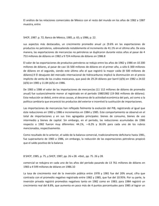 El análisis de las relaciones comerciales de México con el resto del mundo en los años de 1982 a 1987 
muestra, entre 

 

SHCP, 1987. p. 72; Banco de México, 1985, p. 65; y 1986, p. 22. 

sus  aspectos  más  destacados,  un  crecimiento  promedio  anual  ¿e  {9.6%  en  las  exportaciones  de 
productos no petroleros, sobresaliendo notablemente el incremento de 41.1% en el último año. De esta 
manera, las exportaciones de mercancías no petroleras se duplicaron durante estos años al pasar de 4 
753 millones de dólares en 1982 a 9 724 millones de dólares en 1986.8 

El valor de las exportaciones de productos petroleros se redujo entre los años de 1982 y 1986 en 10 200 
millones de dólares, al pasar de casi 16 500 millones de dólares en el primer año, a sólo 6 300 millones 
de  dólares  en  el  segundo,  siendo  este  último  año  el  que  registró  la  mayor  caída  (8  500  millones  de 
dólares).9 El desajuste del mercado internacional de hidrocarburos implicó la disminución en el precio 
implícito de venta de los crudos mexicanos, que pasó de 29.24 dólares por barril (d/b) en 1982 a 24.02 
(d/b) en 1985 y 11.84 (d/b) en 1986. 

De 1983 a 1986 el valor de las importaciones de mercancías (11 112 millones de dólares de promedio 
anual)  fue  sustancialmente  menor  al  registrado  en  el  período  19801982  (19  066  millones  de  dólares). 
Esta reducción se debió, entre otras causas, al descenso de la actividad económica del país, así como a la 
política cambiaría que encareció los productos del exterior e incentivó la sustitución de importaciones. 

Las importaciones de mercancías han reflejado fielmente la evolución del PIB, registrando al igual que 
éste reducciones en 1983 y 1986 e incrementos en 1984 y 1985. Este comportamiento se observó en el 
total  de  importaciones  y  en  sus  tres  agregados  principales:  bienes  de  consumo,  bienes  de  uso 
intermedio  y  bienes  de  capital.  Sin  embargo,  en  el  período,  las  reducciones  acumuladas  de  1986 
respecto  a  1982  fueron  muy  diferentes:  44.1%,  —8.2%  y  36.6%  para  cada  uno  de  los  rubros 
mencionados, respectivamente. 

Como resultado de lo anterior, el saldo de la balanza comercial, tradicionalmente deficitario hasta 1981, 
fue  superavitario  de  1983  a  1986,  sin  embargo,  la  reducción  de  las  exportaciones  petroleras  propició 
que el saldo positivo de la balanza 

 

8 SHCP, 1985, p. 75, y SHCP, 1987, pp. 26 v 28. »Ibid., pp. 75. 26 y 28. 

comercial se redujera en cada uno de los años del período pasando de 13 761 millones de dólares en 
1983 a 4 599 millones de dólares en 1986.10 

La  tasa  de  crecimiento  real  de  la  inversión  pública  entre  1978  y  1981  fue  del  20%  anual,  cifra  que 
contrasta con el promedio negativo registrado entre 1982 y 1985, que fue del 10.95%. Por su parte, la 
inversión  privada  registró  promedios  negativos  tanto  en  1982  como  en  1983;  para  1984  registró  un 
crecimiento real del 8.8%, que aumenta en poco más de 4 puntos porcentuales para 1985 al lograr un 
 