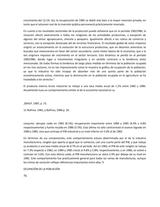 crecimiento del 13.1%. Así, la recuperación de 1985 se debió más bien a la mayor inversión privada, en 
tanto que el volumen real de la inversión pública permaneció prácticamente invariado. 

En cuanto a los resultados sectoriales de la producción puede señalarse que en el período 19821986, la 
situación  afectó  severamente  a  todos  los  renglones  de  las  actividades  productivas,  a  excepción  de 
algunos  del  sector  agropecuario,  silvícola  y  pesquero.  Igualmente  afectó  a  los  rubros  de  comercio  y 
servicios, con la excepción destacada del de servicios financieros. El resultado global de estos impactos 
originó  un  estancamiento  en  la  evolución  de  la  estructura  productiva,  que  en  decenios  anteriores  se 
buscaba que evolucionara en favor del sector secundario, como motor básico de la economía, que a la 
vez  originara  impulsos  de  crecimiento  en  el  sector  terciario.  Esta  dinámica  se  perdió  en  el  período 
19821986,  dando  lugar  a  movimientos  irregulares  y  en  sentido  contrario  a  la  tendencia  antes 
mencionada. De todas formas la tendencia de largo plazo medida en términos de la población ocupada 
en los tres sectores, no es tan impresionante como lo muestra la gráfica de ocupación de la población, 
ya  que  la  industria  ha  sido  incapaz  de  absorber  más  de  una  quinta  parte  de  la  población 
económicamente  activa,  mientras  que  la  disminución  en  la  población  ocupada  en  la  agricultura  se  ha 
trasladado a los servicios." 

El  producto  interno  bruto  industrial  se  redujo  a  una  tasa  media  anual  de  1.2%  entre  1982  y  1986. 
Anualmente tuvo un comportamiento similar al de la economía nacional en su 

 

,0SHCP, 1987, p. 73. 

11 Nafinsa. 1981, y Nafinsa, 1986 p. 20. 

  

conjunto:  abrupta  caída  en  1983  (8.1%);  recuperación  importante  entre  1984  y  1985  (4.4%  y  4.8% 
respectivamente) y fuerte recaída en 1986 (5.5%). Esta última no sólo contrarrestó el avance logrado en 
1984 y 1985, sino que contrajo el PIB industrial a un nivel inferior en 5.0% al de 1982.  

En  términos  de  sus  componentes,  este  comportamiento  estuvo  determinado  por  el  de  la  industria 
manufacturera, renglón que aporta al igual que el comercio, casi una cuarta parte del PIB, y que redujo 
su producto a una tasa media anual de 0.7% en el período. Así en 1983, el PIB de este renglón se redujo 
en 7.3% respecto a 1982; en 1984 y 1985 creció al 4.8% y 5.8%, respectivamente; y en 1986, se volvió a 
contraer en 5.6%. Con esta última caída, el PIB manufacturero se ubicó 2.9% por debajo de su nivel en 
1982. Este comportamiento fue prácticamente general para todas las ramas de manufacturas, aunque 
los ritmos de variación reflejan diferencias importantes entre ellas.'3 

OCUPACIÓN DE LA POBLACIÓN 

70,      

  

 
 