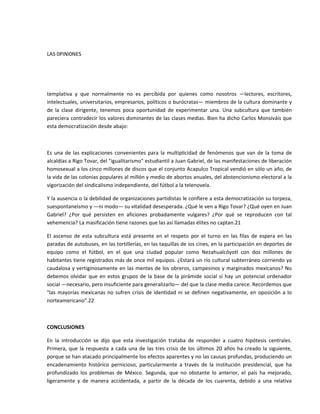   

LAS 0PINI0NES 

  

 

templativa  y  que  normalmente  no  es  percibida  por  quienes  como  nosotros  —lectores,  escritores, 
intelectuales, universitarios, empresarios, políticos o burócratas— miembros de la cultura dominante y 
de  la  clase  dirigente,  tenemos  poca  oportunidad  de  experimentar  una.  Una  subcultura  que  también 
pareciera contradecir los valores dominantes de las clases medias. Bien ha dicho Carlos Monsiváis que 
esta democratización desde abajo: 

 

Es  una  de  las  explicaciones  convenientes  para  la  multiplicidad  de  fenómenos  que  van  de  la  toma  de 
alcaldías a Rigo Tovar, del "igualitarismo" estudiantil a Juan Gabriel, de las manifestaciones de liberación 
homosexual a los cinco millones de discos que el conjunto Acapulco Tropical vendió en sólo un año, de 
la vida de las colonias populares al millón y medio de abortos anuales, del abstencionismo electoral a la 
vigorización del sindicalismo independiente, del fútbol a la telenovela. 

Y la ausencia o la debilidad de organizaciones partidistas le confiere a esta democratización su torpeza, 
suespontaneísmo y —ni modo— su vitalidad desesperada. ¿Qué le ven a Rigo Tovar? ¿Qué oyen en Juan 
Gabriel?  ¿Por  qué  persisten  en  aficiones  probadamente  vulgares?  ¿Por  qué  se  reproducen  con  tal 
vehemencia? La masificación tiene razones que las así llamadas élites no captan.21 

El  ascenso  de  esta  subcultura  está  presente  en  el  respeto  por  el  turno  en  las  filas  de  espera  en  las 
paradas de autobuses, en las tortillerías, en las taquillas de ios cines, en la participación en deportes de 
equipo  como  el  fútbol,  en  el  que  una  ciudad  popular  como  Nezahualcóyotl  con  dos  millones  de 
habitantes tiene registrados más de once mil equipos. ¿Estará un río cultural subterráneo corriendo ya 
caudalosa y  vertiginosamente en  las mentes de los obreros, campesinos y  marginados  mexicanos? No 
debemos  olvidar  que  en  estos  grupos  de  la  base  de  la  pirámide  social  sí  hay  un  potencial  ordenador 
social —necesario, pero insuficiente para generalizarlo— del que la clase media carece. Recordemos que 
"las  mayorías  mexicanas  no  sufren  crisis  de  identidad  ni  se  definen  negativamente,  en  oposición  a  lo 
norteamericano".22 

 

CONCLUSIONES 

En  la  introducción  se  dijo  que  esta  investigación  trataba  de  responder  a  cuatro  hipótesis  centrales. 
Primera,  que  la  respuesta  a  cada  una  de  las  tres  crisis  de  los  últimos  20  años  ha  creado  la  siguiente, 
porque se han atacado principalmente los efectos aparentes y no las causas profundas, produciendo un 
encadenamiento  histórico  pernicioso,  particularmente  a  través  de  la  institución  presidencial,  que  ha 
profundizado  los  problemas  de  México.  Segunda,  que  no  obstante  lo  anterior,  el  país  ha  mejorado, 
ligeramente  y  de  manera  accidentada,  a  partir  de  la  década  de  los  cuarenta,  debido  a  una  relativa 
 