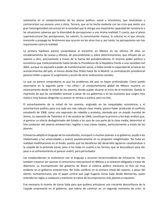autonomía  en  el  comportamiento  de  los  planos  político,  social  y  económico,  que  neutralizan  y 
contrarrestan sus excesos unos a otros. Tercera, que se ha hecho evidente con las crisis que existe una 
gran heterogeneidad estructural en la sociedad que le otorga una importante capacidad de resistencia a 
las situaciones adversas por la diversidad de percepciones a una misma realidad. Y cuarta, que el plano 
superestructural  (las  percepciones,  los  valores,  la  comunicación  masiva,  la  cultura)  es  el  que  vincula, 
transmite y propaga los fenómenos que ocurren en los otros tres y, por tanto, las percepciones son tan 
importantes como la realidad. 

La  primera  hipótesis  parece  comprobarse  al  encontrar  en  México  en  los  últimos  20  años  un 
encadenamiento  de  causas  y  efectos,  de  precondiciones  y  sobre  determinaciones,  que  influyen  de  un 
sexenio  a  otro,  precisamente  a  través  de  la  fuerza  del  presidencialismo.  El  enorme  poder  político  y 
económico que tradicionalmente había tenido la Presidencia de la República frente a una sociedad civil 
débil, aunque no equivalía a poder de transformación social, sí había tenido la capacidad de arrastrar los 
acontecimientos del país, al menos desde Díaz Ordaz hasta De la Madrid. La centralización presidencial 
parecía inhibir y opacar el surgimiento y acción de otras instituciones sociales. 

Lo  que  no  parece  comprobarse  es  que  los  problemas  del  país  se  hayan  profundizado.  Como  puede 
observarse  en  la  segunda  parte  —las  cifras—  el  comportamiento  global  de  México  muestra  un 
estancamiento desde la mitad de los sesenta, donde puede situarse el inicio de la transición. Queda la 
impresión de que las sociedades avanzan a pesar de sus gobiernos y en las ocasiones que surgen muy 
malos o muy buenos dirigentes su avance se retrasa o acelera, pero no más. 

El  estrechamiento  de  la  mitad  de  los  sesenta,  originado  en  las  inequidades  económicas  y  el 
autoritarismo político para una cada vez más robusta clase media, parece haber producido el conflicto 
estudiantil  de  1968,  como  una  expresión  de  rebeldía  y  protesta,  alentada  por  un  estado  mundial  de 
ánimo. La represión de Tlatelolco el 2 de octubre de 1968, constituye la primera crisis bajo análisis que, 
al generar un efecto deslegitimador del Estado a los ojos de una parte de la clase media, determinó el 
hilo conductor del sexenio echeverriista: regañar a esas clases medias, particularmente a través de los 
jóvenes. 

Echeverría adoptó el lenguaje de los estudiantes, incorporó a muchos jóvenes a su gobierno, ayudó a los 
intelectuales  y  las  universidades  y  avanzó  paulatinamente  en  su  propósito  relegitimador.  No  hubo  en 
realidad modificaciones en el fondo, puesto que los beneficios del desarrollo siguieron canalizándose a 
la cúspide de la pirámide social, pero sí los hubo en cuanto a las formas, que se descuidaron para dar 
paso a un enfrentamiento al parecer estéril, pero perturbador. 

Los  estadunidenses  se  molestaron  con  el  lenguaje  y  acciones  tercermundistas  de  Echeverría.  Tal  vez 
también creyeron ver avanzar el comunismo internacional en México y se sintieron obligados a tratar de 
detenerlo.  La  incomprensión  del  gobierno  de  Nixon  al  sistema  político  mexicano  se  hizo  así  muy 
evidente  en  el  gobierno  echeverriista.  No  hubo  conflicto  en  la  primera  mitad  del  sexenio,  a  pesar  del 
aliento  norteamericano,  por  el  papel  central  que  jugó  Eugenio  Garza  Sada  desde  Monterrey,  quien 
entendía las reglas y coadyuvó a mantener la calma de los empresarios más jóvenes e inquietos. 

Fue  necesaria  la  muerte  de  Garza  Sada  para  que  pudiera  articularse  una  creciente  desconfianza  de  la 
cúspide  empresarial  en  el  gobierno,  que  habría  de  culminar  en  un  segundo  momento  de  crisis:  la 
 