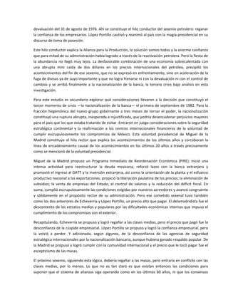 devaluación del 31 de agosto de 1976. Ahí se constituye el hilo conductor del sexenio petrolero: reganar 
la confianza de los empresarios. López Portillo cautivó y reanimó al país con la magia presidencial en su 
discurso de toma de posesión. 

Este hilo conductor explica la Alianza para la Producción, la solución somos todos y la enorme confianza 
que para mitad de su administración había logrado a través de la reactivación petrolera. Pero la fiesta de 
la  abundancia  no  llegó  muy  lejos.  La  desfavorable  combinación  de  una  economía  sobrecalentada  con 
una  abrupta  mini  caída  de  dos  dólares  en  los  precios  internacionales  del  petróleo,  precipitó  los 
acontecimientos del fin de ese sexenio, que no se expresó en enfrentamiento, sino en aceleración de la 
fuga de divisas ya de suyo importante y que no logra frenarse ni con la devaluación ni con el control de 
cambios  y  se  arribó  finalmente  a  la  nacionalización  de  la  banca,  la  tercera  crisis  bajo  análisis  en  esta 
investigación. 

Para  este  estudio  es  secundario  explorar  qué  consideraciones  llevaron  a  la  decisión  que  constituyó  el 
tercer momento de crisis —la nacionalización de la banca— el primero de septiembre de 1982. Para la 
fracción  hegemónica  del  nuevo  grupo  gobernante  a  tres  meses  de  tornar  el  poder,  la  nacionalización 
constituyó una ruptura abrupta, inesperada e injustificada, que podría desencadenar perjuicios mayores 
para el país que los que estaba tratando de evitar. Entraron en juego consideraciones sobre la seguridad 
estratégica  continental  y  la  reafirmación  a  los  centros  internacionales  financieros  de  la  voluntad  de 
cumplir  escrupulosamente  los  compromisos  de  México.  Esta  voluntad  presidencial  de  Miguel  de  la 
Madrid  constituye  el  hilo  rector  que  explica  los  acontecimientos  de  los  últimos  años  y  corroboran  la 
línea  de  encadenamiento  causal  de  los  acontecimientos  en  los  últimos  20  años  a  través  precisamente 
como se mencionó de la voluntad presidencial. 

Miguel  de  la  Madrid  propuso  un  Programa  Inmediato  de  Reordenación  Económica  (PIRE);  inició  una 
intensa  actividad  para  reestructurar  la  deuda  mexicana;  reforzó  lazos  con  la  banca  extranjera  y 
promovió el ingreso al GATT y la inversión extranjera, así como la orientación de la planta y el esfuerzo 
productivo nacional a las exportaciones; propició la liberación paulatina de los precios; la eliminación de 
subsidios;  la  venta  de  empresas  del  Estado;  el  control  de  salarios  y  la  reducción  del  déficit  fiscal.  En 
suma, cumplió escrupulosamente las condiciones exigidas por nuestros acreedores y avanzó congruente 
y  sólidamente  en  el  propósito  rector  de  su  administración.  Pero  ese  cometido  sexenal  tuvo  también 
como los dos anteriores de Echeverría y López Portillo, un precio alto que pagar. El delamadridista fue el 
descontento de los estratos medios y populares por las dificultades económicas internas que impuso el 
cumplimiento de los compromisos con el exterior. 

Recapitulando, Echeverría se propuso y logró regañar a las clases medias, pero el precio que pagó fue la 
desconfianza de la cúspide empresarial. López Portillo se propuso y logró la confianza empresarial, pero 
la  volvió  a  perder.  Y  adicionada,  según  algunos,  de  la  desconfianza  de  las  agencias  de  seguridad 
estratégica internacionales por la nacionalización bancaria, aunque hubiera ganado respaldo popular. De 
la Madrid se propuso y logró cumplir con la comunidad internacional y el precio que le tocó pagar fue el 
escepticismo de las masas. 

El próximo sexenio, siguiendo esta lógica, debería regañar a las masas, pero entraría en conflicto con las 
clases  medias,  por  lo  menos.  Lo  que  no  es  tan  claro  es  que  existan  entonces  las  condiciones  para 
suponer  que  el  sistema  de  alianzas  siga  operando  como  en  ios  últimos  60  años,  ni  que  los  consensos 
 