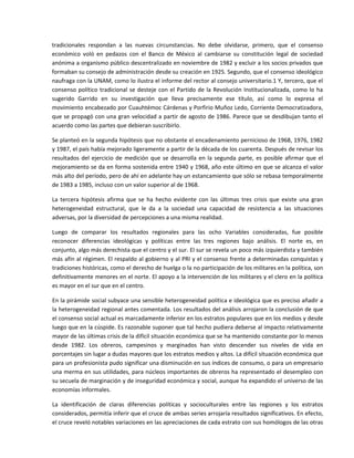 tradicionales  respondan  a  las  nuevas  circunstancias.  No  debe  olvidarse,  primero,  que  el  consenso 
económico  voló  en  pedazos  con  el  Banco  de  México  al  cambiarse  su  constitución  legal  de  sociedad 
anónima a organismo público descentralizado en noviembre de 1982 y excluir a los socios privados que 
formaban su consejo de administración desde su creación en 1925. Segundo, que el consenso ideológico 
naufraga con la UNAM, como lo ilustra el informe del rector al consejo universitario.1 Y, tercero, que el 
consenso  político  tradicional  se  desteje  con  el  Partido  de  la  Revolución  Institucionalizada,  como  lo  ha 
sugerido  Garrido  en  su  investigación  que  lleva  precisamente  ese  título,  así  como  lo  expresa  el 
movimiento encabezado por Cuauhtémoc Cárdenas y Porfirio Muñoz Ledo, Corriente Democratizadora, 
que se propagó con una gran velocidad a partir de agosto de 1986. Parece que se desdibujan tanto el 
acuerdo como las partes que debieran suscribirlo. 

Se planteó en la segunda hipótesis que no obstante el encadenamiento pernicioso de 1968, 1976, 1982 
y 1987, el país había mejorado ligeramente a partir de la década de los cuarenta. Después de revisar los 
resultados  del  ejercicio  de  medición  que  se  desarrolla  en  la  segunda  parte,  es  posible  afirmar  que  el 
mejoramiento se da en forma sostenida entre 1940 y 1968, año este último en que se alcanza el valor 
más alto del período, pero de ahí en adelante hay un estancamiento que sólo se rebasa temporalmente 
de 1983 a 1985, incluso con un valor superior al de 1968. 

La  tercera  hipótesis  afirma  que  se  ha  hecho  evidente  con  las  últimas  tres  crisis  que  existe  una  gran 
heterogeneidad  estructural,  que  le  da  a  la  sociedad  una  capacidad  de  resistencia  a  las  situaciones 
adversas, por la diversidad de percepciones a una misma realidad. 

Luego  de  comparar  los  resultados  regionales  para  las  ocho  Variables  consideradas,  fue  posible 
reconocer  diferencias  ideológicas  y  políticas  entre  las  tres  regiones  bajo  análisis.  El  norte  es,  en 
conjunto, algo más derechista que el centro y el sur. El sur se revela un poco más izquierdista y también 
más afín al régimen. El respaldo al gobierno y al PRI y el consenso frente a determinadas conquistas y 
tradiciones históricas, como el derecho de huelga o la no participación de los militares en la política, son 
definitivamente menores en el norte. El apoyo a la intervención de los militares y el clero en la política 
es mayor en el sur que en el centro. 

En la pirámide social subyace una sensible heterogeneidad política e ideológica que es preciso añadir a 
la heterogeneidad regional antes comentada. Los resultados del análisis arrojaron la conclusión de que 
el consenso social actual es marcadamente inferior en los estratos populares que en los medios y desde 
luego que en la cúspide. Es razonable suponer que tal hecho pudiera deberse al impacto relativamente 
mayor de las últimas crisis de la difícil situación económica que se ha mantenido constante por lo menos 
desde  1982.  Los  obreros,  campesinos  y  marginados  han  visto  descender  sus  niveles  de  vida  en 
porcentajes sin lugar a dudas mayores que los estratos medios y altos. La difícil situación económica que 
para un profesionista pudo significar una disminución en sus índices de consumo, o para un empresario 
una merma en sus utilidades, para núcleos importantes de obreros ha representado el desempleo con 
su secuela de marginación y de inseguridad económica y social, aunque ha expandido el universo de las 
economías informales. 

La  identificación  de  claras  diferencias  políticas  y  socioculturales  entre  las  regiones  y  los  estratos 
considerados, permitía inferir que el cruce de ambas series arrojaría resultados significativos. En efecto, 
el cruce reveló notables variaciones en las apreciaciones de cada estrato con sus homólogos de las otras 
 
