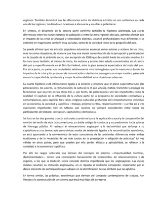 regiones. También demostró que las  diferencias entre los distintos estratos no son uniformes en  cada 
una de las regiones, tendiendo en ocasiones a atenuarse y en otras a polarizarse. 

En  síntesis,  el  desarrollo  de  la  tercera  parte  confirma  también  la  hipótesis  planteada.  Las  claras 
diferencias entre los nueve estratos de población y entre las tres regiones del país, permite afirmar que 
el  impacto  de  las  crisis  se  propagó  a  velocidades  distintas,  alcanzó  profundidades  muy  diferentes  y  se 
extendió en magnitudes también muy variadas, tanto de la sociedad como de la geografía del país. 

Se puede afirmar que los estratos populares estuvieron ausentes como autores y actores de las crisis, 
mas no como receptores, de manera que hay una mayor concentración de la percepción y participación 
en la cúspide de la pirámide social, con excepción de 1968 que descendió hasta los estratos medios. En 
los tres casos también, al menos de inicio, los autores y actores han estado concentrados en el centro 
del país y específicamente en el Distrito Federal, ante la gran ausencia espectadora del resto del país. 
Por otra parte, en países con sociedades relativamente más homogéneas que la mexicana y donde los 
impactos de la crisis y los procesos de comunicación colectiva se propagan con mayor rapidez, parecería 
menor la capacidad de resistencia y mayor la vulnerabilidad ante situaciones adversas. 

La  cuarta  hipótesis  está  íntimamente  ligada  a  la  anterior  y  propone  que  el  plano  superestructural  (las 
percepciones, los valores, la comunicación, la cultura) es el que vincula, matiza, transmite y propaga los 
fenómenos  que  ocurren  en  los  otros  tres  y,  por  tanto,  las  percepciones  son  tan  importantes  como  la 
realidad.  El  capítulo  de  la  influencia  de  la  cultura  parte  de  la  propuesta  de  sociedades  combativas  y 
contemplativas,  para  explorar  tres  raíces  religioso‐culturales  profundas  del  comportamiento  individual 
en la economía, la sociedad y la política —trabajo, prójimo y crítica, respectivamente— y arriba así a tres 
cuestiones  importantes  hoy  en  México,  por  razones  no  siempre  coincidentes  entre  todos  los 
participantes del debate: corrupción, capitalismo y democracia. 

Se ilustran los dos grandes troncos culturales cuando se busca la explicación causal y la comprensión del 
sentido del estilo de vida latinoamericano, su doble código de conducta y su predominio hacia valores 
de  liderazgo  público.  Al  rechazar  el  etnocentrismo  anglosajón  y  la  exclusividad  que  atribuye  a  su 
capitalismo y a su democracia como únicos modos de existencia ligados a la racionalización económica, 
se  está  apuntando  a  la  conveniencia  de  estar  conscientes  de  las  profundas  diferencias  entre  ambas 
tradiciones  y  de  la  necesidad  de  ser  más  cautos  en  la  prescripción  y  adopción  de  prácticas"  tal  vez 
válidas  en  otros  países,  pero  que  pueden  por  ello  perder  eficacia  y  aplicabilidad,  se  refieran  a  la 
sociedad, a la economía o la política. 

Por  ello  los  rasgos  culturales  que  derivan  del  concepto  de  prójimo  —impuntualidad,  mentiras, 
deshonestidades—  tienen  una  connotación  benevolente  de  intercambio,  de  relacionamiento  y  de 
regateo,  a  los  que  la  tradición  latina  concede  distinta  importancia  que  los  anglosajones.  Las  clases 
medias  resumen  su  imitación  anglosajona,  en  el  repudio  al  síndrome  corrupción,  importante  por  el 
deseo creciente de participación que subyace en la identificación de ese símbolo que las aglutina. 

En  forma  similar,  las  prácticas  económicas  que  derivan  del  concepto  contemplativo  de  trabajo,  han 
llevado a la construcción de un sistema que está muy lejos de parecerse 
 