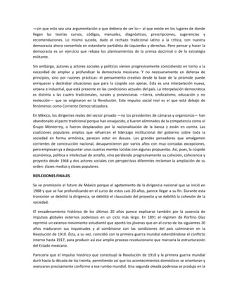 —sin que esto sea una argumentación a que debiera de ser lo— al que existe en los lugares de donde 
llegan  las  teorías  cursos,  códigos,  manuales,  diagnósticos,  prescripciones,  sugerencias  y 
recomendaciones.  Lo  mismo  sucede,  dado  el  rechazo  tradicional  latino  a  la  crítica,  con  nuestra 
democracia ahora convertida en estandarte partidista de izquierdas y derechas. Pero pensar y hacer la 
democracia  es  un  ejercicio  que  rebasa  los  planteamientos  de  la  prensa  doctrinal  o  de  la  estrategia 
militante. 

Sin  embargo,  autores  y  actores  sociales  y  políticos vienen  progresivamente  coincidiendo  en  torno  a  la 
necesidad  de  ampliar  y  profundizar  la  democracia  mexicana.  Y  no  necesariamente  en  defensa  de 
principios,  sino  por  razones  prácticas:  el  pensamiento  creativo  desde  la  base  de  la  pirámide  puede 
enriquecer  y  destrabar  situaciones  que  para  la  cúspide  son  ajenas.  Ésta  es  una  interpelación  nueva, 
urbana e industrial, que está presente en las condiciones actuales del país. La interpelación democrática 
es  distinta  a  las  cuatro  tradicionales,  rurales  y  provincianas  —tierra,  sindicalismo,  educación  y  no 
reelección—  que  se  originaron  en  la  Revolución.  Este  impulso  social  real  es  el  que  está  debajo  de 
fenómenos como Corriente Democratizadora. 

En México, los dirigentes reales del sector privado —no los presidentes de cámaras y organismos— han 
abandonado el pacto tradicional porque han envejecido, o fueron eliminados de la competencia como el 
Grupo  Monterrey,  o  fueron  desplazados  por  la  nacionalización  de  la  banca  y  están  en  contra.  Las 
coaliciones  populares  amplias  que  refuercen  el  liderazgo  institucional  del  gobierno  sobre  toda  la 
sociedad  en  forma  armónica,  parecen  estar  en  desuso.  Los  grandes  pensadores  que  amalgamen 
corrientes  de  construcción  nacional,  desaparecieron  por  varios  años  con  muy  contadas  excepciones, 
pero empiezan ya a despuntar unas cuantas mentes lúcidas con algunas propuestas. Así, pues, la cúspide 
económica, política e intelectual de antaño, vino perdiendo progresivamente su cohesión, coherencia y 
proyecto  desde  1968  y  dos  actores  sociales  con  perspectivas  diferentes  reclaman  la  ampliación  de  su 
orden: clases medias y clases populares. 

REFLEXIONES FINALES 

Se ve promisorio el futuro de México porque el agotamiento de la dirigencia nacional que se inició en 
1968 y que se fue profundizando en el curso de estos casi 20 años, parece llegar a su fin. Durante esta 
transición se debilitó la dirigencia, se debilitó el clausulado del proyecto y se debilitó la cohesión de la 
sociedad. 

El  encadenamiento  histórico  de  los  últimos  20  años  parece  explicarse  también  por  la  ausencia  de 
impulsos  globales  externos  poderosos  en  un  ciclo  más  largo.  En  1891  el  régimen  de  Porfirio  Díaz 
reprimió un extenso movimiento estudiantil que aportó los jóvenes que en el curso de los siguientes 20 
años  maduraron  sus  inquietudes  y  al  combinarse  con  las  condiciones  del  país  culminaron  en  la 
Revolución de 1910. Ésta, a su vez, coincidió con la primera guerra mundial extendiéndose el conflicto 
interno hasta 1917, para producir así ese amplio proceso revolucionario que marcaría la estructuración 
del Estado mexicano. 

Parecería  que  el  impulso  histórico  que  constituyó  la  Revolución  de  1910  y  la  primera  guerra  mundial 
duró hasta la década de los treinta, permitiendo así que los acontecimientos domésticos se orientaran y 
avanzaran precisamente conforme a ese rumbo mundial. Una segunda oleada poderosa se produjo en la 
 