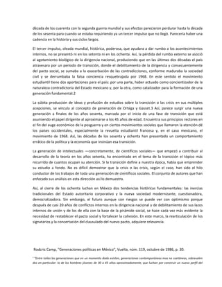 década de los cuarenta con la segunda guerra mundial y sus efectos parecieron perdurar hasta la década 
de los sesenta para cuando se estaba requiriendo ya un tercer impulso que no llegó. Parecería haber una 
cadencia en la historia y sus ciclos largos. 

El tercer impulso, oleada mundial, histórica, poderosa, que ayudara a dar rumbo a los acontecimientos 
internos, no se presentó ni en los setenta ni en los ochenta. Así, la pérdida del rumbo externo se asoció 
al agotamiento biológico de la dirigencia nacional, produciendo que en las últimas dos décadas el país 
atravesara por un período de transición, donde el debilitamiento de la dirigencia y consecuentemente 
del  pacto  social,  se  sumaba  a  la  exacerbación  de  las  contradicciones,  conforme  maduraba  la  sociedad 
civil  y  se  derrumbaba  la  falsa  conciencia  resquebrajada  por  1968.  En  este  sentido  el  movimiento 
estudiantil tiene dos aportaciones para el país: por una parte, haber actuado como concientizador de la 
naturaleza contradictoria del Estado mexicano y, por la otra, como catalizador para la formación de una 
generación fundamental.2 

La  súbita  producción  de  ideas  y  profusión  de  estudios  sobre  la  transición  o  las  crisis  en  sus  múltiples 
acepciones,  se  vincula  al  concepto  de  generación  de  Ortega  y  Gasset.3  Así,  parece  surgir  una  nueva 
generación  a  finales  de  los  años  sesenta,  marcada  por  el  inicio  de  una  fase  de  transición  que  está 
asumiendo el papel dirigente al aproximarse a los 45 años de edad. Encuentra sus principios rectores en 
el fin del auge económico de la posguerra y en ciertos movimientos sociales que llamaron la atención dé 
los  países  occidentales,  especialmente  la  revuelta  estudiantil  francesa  y,  en  el  caso  mexicano,  el 
movimiento  de  1968.  Así,  las  décadas  de  los  sesenta  y  ochenta  han  presentado  un  comportamiento 
errático de la política y la economía que insinúan esa transición. 

La  generación  de  intelectuales  —concretamente,  de  científicos  sociales—  que  empezó  a  contribuir  al 
desarrollo  de  la  teoría  en  los  años  setenta,  ha  encontrado  en  el  tema  de  la  transición  el  tópico  más 
recurrido de cuantos ocupan su atención. Si la transición define a nuestra época, había que emprender 
su  estudio  a  fondo.  No  es  difícil  demostrar  que  la  crisis  o  las  crisis,  según  el  caso,  han  sido  el  hilo 
conductor de los trabajos de toda una generación de científicos sociales. El conjunto de autores que han 
enfocado sus análisis en esta dirección así lo demuestra. 

Así,  al  cierre  de  los  ochenta  luchan  en  México  dos  tendencias  históricas  fundamentales:  las  inercias 
tradicionales  del  Estado  autoritario  corporativo  y  la  nueva  sociedad  modernizante,  cuestionadora, 
democratizadora.  Sin  embargo,  el  futuro  aunque  con  riesgos  se  puede  ver  con  optimismo  porque 
después de casi 20 años de conflictos internos en la dirigencia nacional y de debilitamiento de sus lazos 
internos de unión y de los de ella  con la base de la  pirámide social, se hace  cada vez más  evidente la 
necesidad de restablecer el pacto social y fortalecer la cohesión. En este marco, la rearticulación de los 
signatarios y la concertación del clausulado del nuevo pacto, adquiere relevancia. 

 

 

 Rodcric Camp, "Generaciones políticas en México", Vuelta, núm. 119, octubre de 1986, p. 30. 

' "Entre toilas las generaciones que en un momento dado existen, generaciones contemporáneas mas no coetáneas, sobresalen 
dos en particular: la de los hombres jóvenes de  30 a 45 años aproximadamente, que luchan por construir un nuevo perfil del 
 