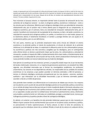 mundo y la generación que se ha entronizado en la dirección del propio mundo y ha impreso en éste su visión de las cosas: los 
hombres que oscilan entre los 45 y los 60 años. Antes de los 30, en general, los hombres son aún proyectos en ciernes, sin haber 
abrazado  aún  o  comprometido  con  una  causa.  Después  de  los  60  años,  los  hombres  sólo  esporádicamente  intervienen  en  la 
historia." En ionio a (¡titileo: Esquema Je Ui.s crisis. 

Para  reconocer  el  proceso  anterior,  es  importante  atender  tanto  al  proceso  de  renovación  de  las  tres 
vertientes de la dirigencia nacional —es decir, la dirigencia  política, económica e intelectual— como a 
los vínculos que las cohesionan. Mientras que la dirigencia ideológica tiene una velocidad de renovación 
relativamente  alta,  por  el  carácter  más  o  menos  abierto  para  la  integración  de  sus  componentes,  la 
dirigencia  económica,  por  el  contrario,  tiene  una  velocidad  de  renovación  relativamente  lenta,  por  el 
carácter hereditario de transmisión de la propiedad de las empresas, es decir, del poder económico. La 
velocidad de renovación de la dirigencia política, en cambio, se mantiene en un nivel medio, porque no 
es  totalmente  abierta  ni  totalmente  hereditaria:  el  nombre  y  prestigio  familiar  son  una  ayuda  en  el 
escalamiento político, pero no son definitorios. 

Por  otra  parte,  mientras  que  la  pirámide  empresarial  tiene  corno  vínculo  de  cohesión  el  interés 
económico  y  la  pirámide  política  el  interés  de  escalamiento,  el  vínculo  de  cohesión  de  la  pirámide 
intelectual, es la afinidad de las ideas. Es importante la diferencia entre los tres cohesionadores porque 
los  económicos  y  políticos  son  más  concretos  y  tangibles  que  los  ideológicos,  pero  en  contrapartida 
estos últimos tienen un alcance y penetración mayor que los otros. Así, cohesionadores y velocidad de 
renovación, aunados al impacto de 1968, al embarnecimiento de la clase media, al fortalecimiento de la 
sociedad civil y a la velocidad de comunicación de hoy en día, vienen produciendo la formación de una 
nueva pirámide invisible a la inercia tradicional que es el ejército ideológico. 

Este ejército se constituye de tres instancias: primera, un pequeño estado mayor de un par de docenas 
de lúcidos intelectuales mexicanos, en su mayoría de generaciones posteriores a la estudiantil de 1968; 
segunda,  una  oficialidad  intermedia  que  la  forman  los  investigadores  académicos,  los  profesores 
universitarios, los asesores en las dependencias oficiales, los responsables de las unidades de estudios 
económicos  en  las  empresas  y  que  pueden  ascender  en  términos  estimados  a  100  mil  personas;  y 
tercera,  la  infantería  ideológica  constituida  principalmente  por  los  más  jóvenes  —alumnos,  analistas, 
auxiliares—  que  interactúan  con  la  oficialidad  mencionada  y  que  en  términos  estimados  pudiera 
ascender a más de un millón de personas. 

Esta  pirámide  tiene  también  una  diferenciación  en  la  estructura  de  edades  que  vincula  a  los  mayores 
con los jóvenes y así la acción de esta pirámide ideológica penetra en las pirámides política y económica 
en un sentido de abajo hacia arriba que está por lo tanto invadiendo desde la formación educativa a los 
futuros dirigentes de la economía y de la política mexicana. La fuerza del estado mayor ideológico radica 
en su capacidad y lucidez para leer la realidad social, formularla en planteamientos claros y fácilmente 
comunicables y posteriormente ser reforzada con credibilidad, prestigio y autoridad moral, mismas que 
la dirigencia económica y la política pierden a favor de la dirigencia ideológica. 

En  adición  a  lo  anterior  y  en  beneficio  de  esta  pirámide  intelectual,  parece  que  en  este  momento  en 
México el gran conector de los acontecimientos que ocurren en los planos social, económico y político, 
es  precisamente  el  hecho  superestructural,  el  hecho  cultural,  es  decir  la  toma  de  conciencia,  la 
percepción que los individuos tienen de su realidad, filtrada a través de los valores en cualquiera de los 
 