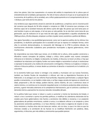 otros  tres  planos.  Esto  trae  nuevamente  a  la  escena  del  análisis  la  importancia  de  la  cultura  para  el 
entendimiento de la realidad y percepciones. Por ello el marco cultural en el que se ve la percepción de 
la economía, de la política y de la sociedad, van a influir poderosamente en el comportamiento de los in 
> dividuos y por tanto de los tres planos. 

Una tendencia que seguramente atraerá la atención de académicos y empíricos será la reconstrucción 
del  consenso  que  después  de  50  años  empezó  a  romperse  en  1968.  El  consenso  que  convoque  a  las 
distintas  capas  de  la sociedad  mexicana  del  último  cuarto  del  siglo.  No  parece  que  será  tarea  para  un 
solo hombre ni para un solo equipo, ni tal vez para un solo partido. Se ve más bien como tarea de una 
generación,  que  de  realizarse  en  lo  que  resta  de  este  siglo,  corresponderá  a  aquellos  estudiantes  de 
1968 que ahora, 20 años después, empiezan a arribar al poder social, económico y político de México. 

Hay signos favorables a esa posibilidad generacional, como son la apertura política de los últimos tres 
presidentes,  la  ebullición  participadora  de  la  sociedad  civil  que  se  expresa  en  múltiples  formas,  entre 
ellas  la  corriente  democratizadora,  la  renovación  del  liderazgo  en  la  CTM  la  próxima  década,  las 
movilizaciones  electorales  ciudadanas  para  presidencias  municipales  y  algunas  gubernaturas,  entre 
muchas otras. 

De  emprenderse  esa  tarea  habrá  que  revisar,  en  el  ámbito  de  la  cultura,  cómo  pueden  construirse  y 
difundirse  nuevos  conceptos  de  prójimo,  trabajo  y  crítica;  cómo  pueden  esos  nuevos  conceptos 
reforzarse en el derecho, la religión, la educación, los medios, el discurso, la moral y la ética; si hay que 
restablecer las relaciones con la iglesia, fundar una nueva religión o nacionalizar la actual; si revolucionar 
o expropiar la educación y los medios de comunicación o entregarlos a Televisa o a la iglesia; si romper o 
reforzar el discurso político; si revisar desde sus oimientos el derecho o mantenerlo en la tradición y la 
costumbre. 

En  la  economía  habrá  que  revisar  si  entregar  a  los  estados  y  municipios  con  sus  nuevas  funciones, 
también  sus  fuentes  fiscales  de  recaudación  o  reforzar  aún  más  su  dependencia  financiera  de  la 
federación; si se prosigue con una reforma fiscal profunda, impuestos patrimoniales y cualquier figura 
posible o conveniente, o si se impiden a toda costa; si se fijan rangos sociales de ingresos en relación con 
edad,  preparación  y  año  de  trabajo,  pudiera  decirse,  salario  máximo,  de  una  a  veinticinco  veces  el 
salario mínimo, o si continúa con la creciente inequidad social; si el esfuerzo productivo debe orientarse, 
primero, a ganar mercados exteriores en la competencia internacional o, por el contrario a satisfacer la 
demanda interna y aprovechar los recursos naturales renovables del país. 

En  la  política  habrá  que  revisar  si  reducir  a  cuatro  o  aumentar  a  treinta  las  Secretarías  de  Estado;  si 
reducir a tres o aumentar a quince los partidos políticos; si modificar los calendarios electorales de los 
estados  para  hacer  gobernadores  más  fuertes  y  secretarios  más  débiles  o  viceversa;  si  se  aceptarán 
gobernadores de partidos minoritarios, cuándo o nunca; si se deberán reforzar o se romperán y cómo 
las  posiciones  sectoriales  partidistas;  si  se  hace  efectiva  a  toda  costa  la  exigencia  de  respeto  al  voto. 
Estas revisiones y muchas otras más son tarea por realizar, aún no clara. Lo que sí es claro es que los 
intereses  creados  y  la  correlación  de  las  fuerzas  no  se  modifican  fácilmente  con  palabras,  ideas, 
argumentos, ni discursos, por más sólidos y convincentes que puedan parecer. 
 