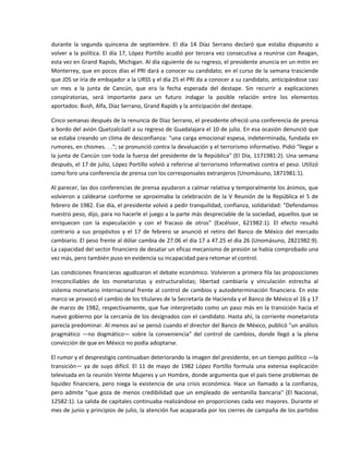 durante  la  segunda  quincena  de  septiembre.  El  día  14  Díaz  Serrano  declaró  que  estaba  dispuesto  a 
volver a la política. El día 17, López Portillo acudió por tercera vez consecutiva a reunirse con Reagan, 
esta vez en Grand Rapids, Michigan. Al día siguiente de su regreso, el presidente anuncia en un mitin en 
Monterrey, que en pocos días el PRI dará a conocer su candidato; en el curso de la semana trasciende 
que JDS se iría de embajador a la URSS y el día 25 el PRI da a conocer a su candidato, anticipándose casi 
un  mes  a  la  junta  de  Cancún,  que  era  la  fecha  esperada  del  destape.  Sin  recurrir  a  explicaciones 
conspiratorias,  será  importante  para  un  futuro  indagar  la  posible  relación  entre  los  elementos 
aportados: Bush, Alfa, Díaz Serrano, Grand Rapids y la anticipación del destape. 

Cinco semanas después de la renuncia de Díaz Serrano, el presidente ofreció una conferencia de prensa 
a bordo del avión Quetzalcóatl a su regreso de Guadalajara el 10 de julio. En esa ocasión denunció que 
se estaba creando un clima de desconfianza: "una carga emocional espesa, indeterminada, fundada en 
rumores, en chismes. . ."; se pronunció contra la devaluación y el terrorismo informativo. Pidió "llegar a 
la junta de Cancún con toda la fuerza del presidente de la República" (El Día, 1171981:2). Una semana 
después, el 17 de julio, López Portillo volvió a referirse al terrorismo informativo contra el peso. Utilizó 
como foro una conferencia de prensa con los corresponsales extranjeros (Unomásuno, 1871981:1). 

Al parecer, las dos conferencias de prensa ayudaron a calmar relativa y temporalmente los ánimos, que 
volvieron  a  caldearse  conforme  se  aproximaba  la  celebración  de  la  V  Reunión  de  la  República  el  5  de 
febrero de 1982. Ese día, el presidente volvió a pedir tranquilidad, confianza, solidaridad: "Defendamos 
nuestro peso, dijo, para no hacerle el juego a la parte más despreciable de la sociedad, aquellos que se 
enriquecen  con  la  especulación  y  con  el  fracaso  de  otros"  (Excélsior,  621982:1).  El  efecto  resultó 
contrario  a  sus  propósitos  y  el  17  de  febrero  se  anunció  el  retiro  del  Banco  de  México  del  mercado 
cambiario. El peso frente al dólar cambia de 27.06 el día 17 a 47.25 el día 26 (Unomásuno, 2821982:9). 
La capacidad del sector financiero de desatar un eficaz mecanismo de presión se había comprobado una 
vez más, pero también puso en evidencia su incapacidad para retomar el control. 

Las condiciones financieras agudizaron el debate económico. Volvieron a primera fila las proposiciones 
irreconciliables  de  los  monetaristas  y  estructuralistas;  libertad  cambiaría  y  vinculación  estrecha  al 
sistema  monetario  internacional  frente  al  control  de  cambios  y  autodeterminación  financiera.  En  este 
marco se provocó el cambio de los titulares de la Secretaría de Hacienda y el Banco de México el 16 y 17 
de marzo de 1982, respectivamente, que fue interpretado como un paso más en la transición hacia el 
nuevo gobierno por la cercanía de los designados con el candidato. Hasta ahí, la corriente monetarista 
parecía predominar. Al menos así se pensó cuando el director del Banco de México, publicó "un análisis 
pragmático  —no  dogmático—  sobre  la  conveniencia"  del  control  de  cambios,  donde  llegó  a  la  plena 
convicción de que en México no podía adoptarse. 

El rumor y el desprestigio continuaban deteriorando la imagen del presidente, en un tiempo político —la 
transición—  ya  de  suyo  difícil.  El  11  de  mayo  de  1982  López  Portillo  formula  una  extensa  explicación 
televisada en la reunión Veinte Mujeres y un Hombre, donde argumenta que el país tiene problemas de 
liquidez  financiera,  pero  niega  la  existencia  de  una  crisis  económica.  Hace  un  llamado  a  la  confianza, 
pero  admite  "que  goza  de  menos  credibilidad  que  un  empleado  de  ventanilla  bancaria"  (El  Nacional, 
12582:1). La salida de capitales continuaba realizándose en proporciones cada vez mayores. Durante el 
mes de junio y principios de julio, la atención fue acaparada por los cierres de campaña de los partidos 
 