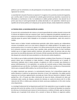 políticos y por los comentarios a la alta participación en las elecciones. Pero pasada la euforia electoral, 
regresaron los rumores. 

La severidad de la situación financiera se expresó el 1 Je agosto en los aumentos al precio de la gasolina, 
pan  y  tortilla,  dado  el  monto  considerable  de  subsidio  gubernamental  que  absorbían;  nuevamente  las 
dificultades  se  manifestaron  el  día  5  al  establecerse  la  doble  paridad  cambiaria.  Esta  decisión  fue  el 
primer  paso  hacia  el  control  generalizado  de  cambios  decretado  el  1  de  septiembre.  Evidenció  que  el 
equilibrio de las fuerzas políticas en la disputa por las opciones del país, estaba rápidamente cambiando. 

 

LA TERCERA CRISIS: LA NACIONALIZACIÓN DE LA BANCA 

El anuncio de la nacionalización de la banca y el control generalizado de cambios durante la lectura del 
VI Informe de Gobierno tomó por sorpresa al país. Salvo los integrantes del gabinete ampliado que se 
enteraron esa mañana en el desayuno de Los Pinos, el presidente electo informado la tarde anterior y el 
reducido  grupo  de  quienes  había  trabajado  en  los  proyectos  correspondientes,  nadie  más  conocía  la 
medida. 

Desde  marzo  se  habían  iniciado  consideraciones  generales  sobre  dichos  aspectos  por  colaboradores 
cercanos  al  presidente,  pero  no  es  sino  hasta  la  adopción  de  la  doble  paridad  el  5  de  agosto,  que  el 
proceso parece entrar a un camino sin regreso. En la última semana de julio se revisan los signos vitales 
de  la  economía  mexicana,  para  concluir  que  a  grandes  males,  grandes  remedios.  Se  hace  manifiesto 
también  que  en  el  mágico  sistema  político  mexicano,  sólo  parecen  haber  18  semanas  cada  seis  años 
para tomar las más difíciles decisiones: del 15 de julio al 30 de noviembre del último año de gobierno, 15 
días después de la elección del nuevo presidente y un día antes del cambio de gobierno. 

Por el tabú en que se había constituido la libertad cambiaría, verdadero himen financiero, el 5 de agosto 
pareció  indicar  que  el  presidente  se  había  decidido  a  romper  definitivamente  con  el  pasado.  El 
matrimonio  celebrado  entre  la  banca  privada  y  el  gobierno  en  1925  se  escindió,  para  disolverse  al 
parecer  definitivamente  el  1  de  septiembre.  Los  asuntos  de  la  peculiar  pareja  se  habían  desarrollado 
aceptablemente por casi 40 años. Una flexible y moderada política fiscal, a cambio de un financiamiento 
interno para un pequeño déficit público, fue una fórmula feliz por muchos años. 

Un  peligro  importante  que  amenazó  a  la  nacionalización  bancaria,  fue  la  desconfianza  popular  que 
podría  desatarse  al  reabrirse  las  operaciones  bancarias  el  lunes  6  de  septiembre.  Ese  peligro  pareció 
conjurarse con la primera reglamentación anunciada por Carlos Tello por televisión el sábado 4: dando 
paridad  fija  a  50  y  70  pesos  por  dólar;  disminución  de  tasas  de  interés;  eliminación  de  cobro  por 
comisiones  sobre  cuentas  de  cheques,  aumento  de  intereses  en  cuenta  de  ahorros  del  4.5  al  20%; 
reducción  del  23%  en  créditos  para  vivienda  de  interés  social  para  establecerlo  al  11%,  entre  muchas 
otras disposiciones. 

La cronología fundamental de las disposiciones partió del 13 de septiembre en que se expiden las reglas 
generales del control de cambios; el día 21 el presidente envía a la Cámara de Diputados los proyectos 
de reformas a la Constitución para reservar el servicio bancario y crediticio al Estado, regir las relaciones 
laborales  por  el  apartado  B  del  artículo  123  y  convertir  al  Banco  de  México  en  organismo  público 
 