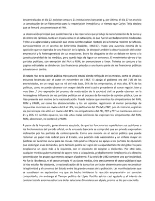 descentralizado; el día 22, solicitan amparo 21 instituciones bancarias y, por último, el día 27 se anuncia 
la  constitución  de  un  fideicomiso  para  la  repatriación  inmobiliaria,  al  tiempo  que  Carlos  Tello  declara 
que se firmará un convenio con el FMI. 

La observación principal que puede hacerse a las reacciones que produjo la nacionalización de la banca y 
el control de cambios, tanto en el país como en el extranjero, es que fueron verdaderamente moderadas 
frente a la agresividad y oposición que otros eventos habían recibido en la historia reciente de México, 
particularmente  en  el  sexenio  de  Echeverría  (Basáñez,  1982:57).  Hubo  una  ausencia  notoria  de  la 
oposición que se esperaba de una fracción de la Iglesia. Se destacó también la desarticulación del sector 
empresarial y la heterogeneidad de sus reacciones. Entre los abogados se dio un debate en torno a la 
constitucionalidad de las medidas, pero quedó lejos de lograr un consenso. El movimiento obrero y ios 
partidos  políticos,  con  excepción  del  PAN  y  PDM,  se  pronunciaron  a  favor.  Televisa  se  contuvo  y  las 
páginas editoriales se dividieron. Los financieros privados y una buena parte de los financieros públicos 
estuvieron en contra. 

El estado real de la opinión pública mexicana no estaba siendo reflejado en los medios, como lo señala la 
encuesta  levantada  por  el  autor  en  noviembre  de  1982.'  El  apoyo  al  gobierno  era  del  71%  de  los 
entrevistados,  en  un  rango  que  va  rió  del  más  bajo,  64%  de  los  empresarios,  al  más  alto,  87%  de  los 
políticos, como se puede observar con mayor detalle eixel cuadro precedente al sumar regular, bien y 
muy  bien.  /  Una  expresión  del  proceso  de  maduración  de  la  sociedad  civil  se  puede  observar  en  la 
heterogénea influencia de los partidos políticos en el proceso de formación de opinión pública, Ljue se 
hizo presente con motivo de la nacionalización. Puede notarse que mientras los simpatizantes del PAN, 
PDM  y  PARM,  así  como  los  abstencionistas  y  los  sin  opinión,  registraron  el  menor  porcentaje  de 
respuestas muy bien en niveles del 8 al 13%, los partidarios del PSUM y PMT, por el contrario, registran 
los porcentajes más altos en niveles del 31%. Los simpatizantes del PRI, PRT y PST se mantienen entre el 
21  y  26%.  En  sentido  opuesto,  las  más  altas  malas  opiniones  las  expresan  los  simpatizantes  del  PAN, 
PDM, abstención, no contestó y PARM. 

A pesar de la impresión, generalmente aceptada, de que los funcionarios supeditaban sus opiniones a 
los linchamientos del partido oficial, en la encuesta bancaria se comprobó que en privado expresaban 
inclinación  por  los  partidos  de  centroizquierda.  Existe  una  minoría  en  el  sector  público  que  puede 
reclamar  un  papel  más  radical  para  el  Estado,  una  posición  más  nacionalista  y  un  énfasis  mayor  en 
políticas de beneficio social para las masas. Esto podría reflejarse en apoyo a los partidos de oposición 
que sostengan esas demandas, pero también podría ser signo de la capacidad latente del gobierno para 
desplazarse  un  poco  más  a  la  izquierda,  con  el  propósito  de  cooptar  a  disidentes.  Por  otro  lado, 
cualquier medida gubernamental de apoyo neto a la izquierda, probablemente fortalecería a la derecha 
sostenida por los grupos que menos apoyan al gobierno. fi La crisis de 1982 contiene una particularidad. 
No fue la 'disidencia, ni el sector privado ni las clases medias, sino precisamente el sector público el que 
la hizo estallar No obstante, la nacionalización dé la banca fue un factor determinante para reconstituir 
la legitimidad y el consenso del Estado entre las grandes masas de la población. Las manifestaciones que 
se  sucedieron  en  septiembre  —y  que  de  hecho  inhibieron  la  reacción  empresarial—  así  parecían 
comprobarlo,  sin  embargo  el  Tiempo  político  de  López  Portillo  estaba  casi  agotado  y  el  intento  de 
cambiar toda la enorme estructura de las relaciones financieras en el país, pronto se dio por concluido. 
 