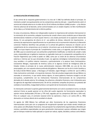  

LA PREOCUPACIÓN INTERNACIONAL 

El  eje  central  de  la  respuesta  gubernamental  a  la  crisis  de  V  1982  fue  definido  desde  el  principio.  Se 
intentaría cumplir escrupulosamente con los compromisos externos del país —específicamente cubrir el 
servicio de la deuda externa en el orden de los 10 mil millones de dólares (mMd) anuales— y los efectos 
internos adversos de tal decisión, serían contrarrestados con un amplio respeto a la libre manifestación 
de las ideas y un fortalecimiento de la reforma política. 

En estas circunstancias, México vio indispensable revalorar la importancia del contexto internacional en 
la orientación de la economía y adoptar la premisa de cumplir afuera como condición para el desarrollo 
domésticoEsto mediante un fuerte ajuste interno v una amplia promoción en la captación nacional de 
divisas.  En  una  perspectiva  de  ahorro  en  el    uso  público  de  divisas,  reducción  de  importaciones    y 
aumento de exportaciones específicamente las no petroleras vía la reconversión industrial y la liberación 
comercial.  Podemos  identificar  dos  periodos  en  la  actitud  del  gobierno  mexicano  en  relación  con  el 
cumplimiento de los compromisos con el exterior: (el primero que va de diciembre de 1982 febrero de 
1986, en el que impera el principio de "cumplimiento a toda costa; y el segundo, que parte de febrero 
de 1986 y que se caracteriza por una actitud de cumplimiento modificada. La máxima de cumplir a toda 
costa, emprendida por el gobierno mexicano es explicable tanto por la composición sociopolítica de la 
fracción  hegemónica  que  arribó  al  poder  en  1982,  como  por  su  visión  de  las  adversas  circunstancias 
externas  e  internas  por  las  que  atravesaba  el  país.  Las  agencias  estratégicas  norteamericanas  estaban 
muy  sensibles  a  la  política  exterior  mexicana  y  particularmente  a  la  postura  hacia  Centroamérica. 
Constantine  Menges,  responsable  de  América  Latina  en  la  Agencia  Central  de  Inteligencia  (CÍA)  de 
Estados  Unidos  al  principio  de  la  nueva  administración  mexicana  1982‐1988,  era  uno  de  los  más 
preocupados; por una supuesta alianza profunda del gobierno  Mexicano con los de la Unión Soviética y 
de Cuba,2 donde México apoyo  a Nicaragua y El Salvador, según Menges a cambio de  que la URSS y 
Cuba mantuvieran controlada  a la izquierda mexicana. Para dar pruebas tangenciales de que México no 
avanzaba  al  comunismo,  ni  que  existía  alianza  alguna,  el  nuevo  gobierno  mexicano  escogió  la  vía  del 
escrupuloso,  cumplimiento  con  las  instituciones  financieras  internacionales  de  los  compromisos 
derivados de la deuda externa. Sin embargo, los esfuerzos y disciplina financiera, eran irrelevantes para 
las agencias de seguridad norteamericanas. De ahí las constantes campañas de prensa con pretexto del 
combate al narcotráfico, inseguridad turística o corrupción de los funcionarios mexicanos. 

Es interesante contrastar la opinión gubernamental dominante con la de la sociedad en torno a la deuda 
externa.3  Como  se  puede  apreciar  en  las  cifras  del  cuadro  siguiente,  los  funcionarios  expresaban  la 
opinión  menos  desfavorable  (7%  bien  y  77%  mal),  seguidos  por  los  campesinos  (6%  bien  y  56%  mal). 
Pero  en  cualquier  caso,  el  contraste  nacional  entre  las  opiniones  a  favor  y  en  contra  (4%  vs.  78%) 
demuestra un rechazo abierto de la sociedad a la deuda 

En  agosto  de  1983  México  fue  calificado  por  altos  funcionarios  de  los  organismos  financieros 
internacionales  como  país  con  un  programa  de  recuperación  ejemplar  que  estaba  siendo  imitado  por 
otros países con dificultades financieras. Esta percepción fue ampliamente argumentada y difundida por 
revistas y periódicos especializados con gran penetración internacional, quienes señalaban que ningún 
país en tiempos modernos había aplicado un ajuste tan radical, rápido, decidido y exitoso como México. 
 