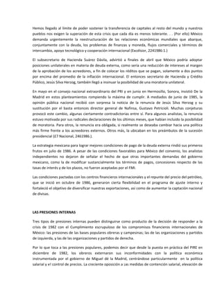 Hemos llegado al límite de poder sostener la transferencia de capitales al resto del mundo y nuestros 
pueblos  nos  exigen  la  superación  de  esta  crisis  que  cada  día  es  menos  tolerante.  .  .  (Por  ello)  México 
demanda  urgentemente  la  reestructuración  de  las  relaciones  económicas  mundiales  que  abarque, 
conjuntamente  con  la  deuda,  los  problemas  de  finanzas  y  moneda,  flujos  comerciales  y  términos  de 
intercambio, apoyo tecnológico y cooperación internacional (Excélsior, 2241986:1.) 

El  subsecretario  de  Hacienda  Suárez  Dávila,  advirtió  a  finales  de  abril  que  México  podría  adoptar 
posiciones unilaterales en materia de deuda externa, como sería una reducción de intereses al margen 
de la aprobación de los acreedores, a fin de colocar los réditos que se pagan, solamente a dos puntos 
por  encima  del  promedio  de  la  inflación  internacional.  El  entonces  secretario  de  Hacienda  y  Crédito 
Público, Jesús Silva Herzog, también llegó a insinuar la posibilidad de una moratoria unilateral. 

En  mayo  en  el  consejo  nacional  extraordinario  del  PRI  y  en  junio  en  Hermosillo,  Sonora,  insistió  De  la 
Madrid  en  estos  planteamientos  rompiendo  la  máxima  de  cumplir.  A  mediados  de  junio  de  1985,  la 
opinión  pública  nacional  recibió  con  sorpresa  la  noticia  de  la  renuncia  de  Jesús  Silva  Herzog  y  su 
sustitución  por  el  basta  entonces  director  general  de  Nafinsa,  Gustavo  Petricioli.  Muchas  conjeturas 
provocó  este  cambio,  algunas  ciertamente  contradictorias  entre  sí.  Para  algunos  analistas,  la  renuncia 
estuvo motivada por sus radicales declaraciones de los últimos meses, que habían incluido la posibilidad 
de moratoria. Para otros, la renuncia era obligada, si realmente se deseaba cambiar hacia una política 
más  firme  frente  a  los  acreedores  externos.  Otros  más,  la  ubicaban  en  los  preámbulos  de  la  sucesión 
presidencial (£7 Nacional, 2461986.). 

La estrategia mexicana para lograr mejores condiciones de pago de la deuda externa rindió sus primeros 
frutos  en  julio  de  1986.  A  pesar  de  las  condiciones  favorables  para  México  del  convenio,  los  analistas 
independientes  no  dejaron  de  señalar  el  hecho  de  que  otras  importantes  demandas  del  gobierno 
mexicano,  como  la  de  modificar  sustancialmente  los  términos  de  pagos,  concesiones  respecto  de  las 
tasas de interés y de los plazos, no fueron aceptadas por el FMI. 

Las condiciones pactadas con los centros financieros internacionales y el repunte del precio del petróleo, 
que  se  inició  en  octubre  de  1986,  generaron  cierta  flexibilidad  en  el  programa  de  ajuste  interno  y 
fortaleció el objetivo de diversificar nuestras exportaciones, así como de aumentar la captación nacional 
de divisas. 

 

LAS PRESIONES INTERNAS 

Tres  tipos  de  presiones  internas  pueden  distinguirse  como  producto  de  la  decisión  de  responder  a  la 
crisis  de  1982  con  el  Cumplimiento  escrupuloso  de  los  compromisos  financieros  internacionales  de 
México: las presiones de las bases populares obreras y campesinas; las de las organizaciones y partidos 
de izquierda, y las de las organizaciones y partidos de derecha. 

Por lo que toca a las presiones populares, podemos decir que desde la puesta en práctica del PIRE en 
diciembre  de  1982,  los  obreros  externaron  sus  inconformidades  con  la  política  económica 
instrumentada  por  el  gobierno  de  Miguel  dé  la  Madrid,  centrándose  particularmente    en  la  política 
salarial y e! control de precios. La creciente oposición a ¡as medidas de contención salarial, elevación de 
 
