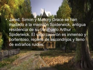 • Jared, Simon y Mallory Grace se han
mudado a la mansión Spiderwick, antigua
residencia de su tío abuelo Arthur
Spiderwick. El viejo caserón es inmenso y
portentoso, repleto de escondrijos y lleno
de extraños ruidos.