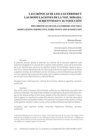 ···100··· perífrasis. rev.lit.teor.crit. Vol. 11, n.o
22. Bogotá, julio-diciembre 2020, 156 pp. ISSN 2145-8987 pp 100-111
LAS CRÓNICAS DE LEILA GUERRIERO Y
LAS MODULACIONES DE LA VOZ. MIRADA,
SUBJETIVIDAD Y AUTOFICCIÓN
THE CHRONICLES OF LEILA GUERRIERO AND VOICE
MODULATIONS. PERSPECTIVE, SUBJECTIVITY AND AUTOFICCION
http:/
/dx.doi.org/10.25025/perifrasis202011.22.06
Mariana Bonano*
Universidad Nacional de Tucumán, Argentina
Fecha de recepción: 29 de enero de 2020
Fecha de aceptación: 2 de marzo de 2020
Fecha de modificación: 27 de abril de 2020
Resumen
El presente artículo apunta a examinar las crónicas de la escritora argentina Leila
Guerriero recogidas en el volumen de su autoría, Frutos extraños, a la luz de la dimensión
de la voz narrativa que asoma en la superficie textual. En tal sentido, repara en que si
bien en un número significativo de las crónicas de Guerriero el sujeto cronista se resiste
a aparecer, en otras, se manifiestan una voz intimista y un tono confesional que permiten
vincular aspectos de la escritura de la autora con los gestos presentes en otras narrado-
ras actuales como María Moreno y Gabriela Wiener.
Palabras clave: Leila Guerriero, crónicas de escritoras, literatura argentina, narración,
autoficción
Abstract
This article aims to examine the chronicles written by the Argentinian journalist Leila
Guerriero collected in her book Frutos extraños, considering the narrative voice that emer-
ges on the textual surface. In this sense, despite of the fact that the chronicler is reluc-
tant to appear in a significant number of Guerriero’s chronicles, an intimate voice and a
confessional tone are evident in others. This allows to link aspects of the author’s writing
to the gestures present in other current writers as María Moreno and Gabriela Wiener.
Keywords: Leila Guerriero, writers’ chronicles, Argentinian literature, narration,
autoficcion
*marbonano593@gmail.com. Doctora en Letras, Universidad Nacional de Tucumán. Este trabajo forma
parte de una investigación mayor en curso dedicada al corpus narrativo de Leila Guerriero, integrado por
crónicas y textos sobre el oficio de la autora que, publicados originalmente en revistas culturales de circula-
ción digital, son recogidos luego en formato libro.
 