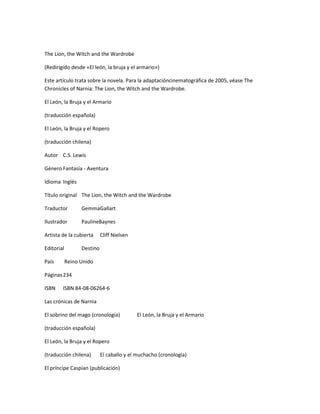 The Lion, the Witch and the Wardrobe

(Redirigido desde «El león, la bruja y el armario»)

Este artículo trata sobre la novela. Para la adaptacióncinematográfica de 2005, véase The
Chronicles of Narnia: The Lion, the Witch and the Wardrobe.

El León, la Bruja y el Armario

(traducción española)

El León, la Bruja y el Ropero

(traducción chilena)

Autor C.S. Lewis

Género Fantasía - Aventura

Idioma Inglés

Título original The Lion, the Witch and the Wardrobe

Traductor         GemmaGallart

Ilustrador        PaulineBaynes

Artista de la cubierta      Cliff Nielsen

Editorial         Destino

País        Reino Unido

Páginas 234

ISBN    ISBN 84-08-06264-6

Las crónicas de Narnia

El sobrino del mago (cronología)            El León, la Bruja y el Armario

(traducción española)

El León, la Bruja y el Ropero

(traducción chilena)        El caballo y el muchacho (cronología)

El príncipe Caspian (publicación)
 