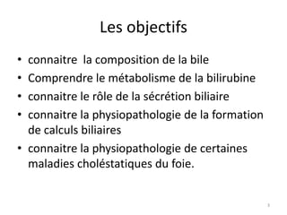 Les objectifs
• connaitre la composition de la bile
• Comprendre le métabolisme de la bilirubine
• connaitre le rôle de la sécrétion biliaire
• connaitre la physiopathologie de la formation
  de calculs biliaires
• connaitre la physiopathologie de certaines
  maladies choléstatiques du foie.


                                                  3
 