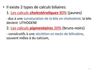 • Il existe 2 types de calculs biliaires:
  1. Les calculs cholestéroliques 80% (jaunes)
  - dus à une sursaturation de la bile en cholestérol, la bile
  devient LITHOGENE
  2. Les calculs pigmentaires 20% (bruns-noirs)
  - consécutifs à une sécrétion en excès de bilirubine,
  souvent mêles à du calcium,




                                                            31
 