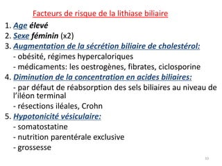 Facteurs de risque de la lithiase biliaire
1. Age élevé
2. Sexe féminin (x2)
3. Augmentation de la sécrétion biliaire de cholestérol:
   - obésité, régimes hypercaloriques
   - médicaments: les oestrogènes, fibrates, ciclosporine
4. Diminution de la concentration en acides biliaires:
   - par défaut de réabsorption des sels biliaires au niveau de
   l’iléon terminal
   - résections iléales, Crohn
5. Hypotonicité vésiculaire:
   - somatostatine
   - nutrition parentérale exclusive
   - grossesse
                                                           33
 