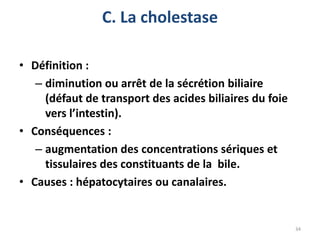 C. La cholestase

• Définition :
   – diminution ou arrêt de la sécrétion biliaire
     (défaut de transport des acides biliaires du foie
     vers l’intestin).
• Conséquences :
   – augmentation des concentrations sériques et
     tissulaires des constituants de la bile.
• Causes : hépatocytaires ou canalaires.


                                                         34
 