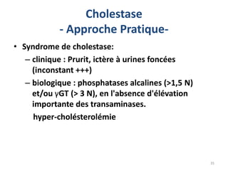 Cholestase
            - Approche Pratique-
• Syndrome de cholestase:
   – clinique : Prurit, ictère à urines foncées
     (inconstant +++)
   – biologique : phosphatases alcalines (>1,5 N)
     et/ou γGT (> 3 N), en l'absence d'élévation
     importante des transaminases.
     hyper-cholésterolémie




                                                    35
 